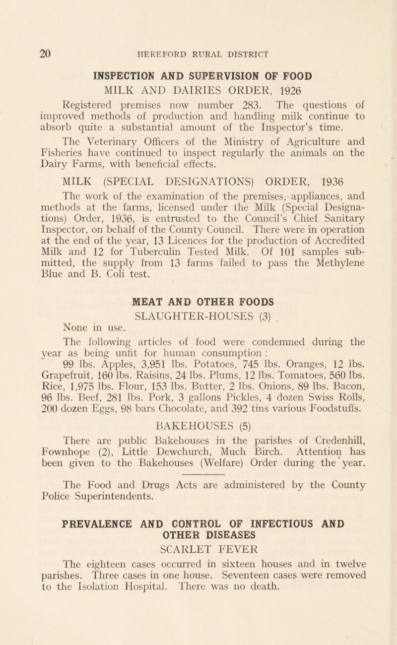 INSPECTION AND SUPERVISION OF FOOD MILK AND DAIRIES ORDER, 1926 Registered premises now number 283. The questions of improved methods of production and handling milk continue to absorb quite a substantial amount of the Inspector’s time. The Veterinary Officers of the Ministry of Agriculture and Fisheries have continued to inspect regularly the animals on the Dairy Farms, with beneficial effects. MILK (SPECIAL DESIGNATIONS) ORDER, 1936 The work of the examination of the premises, appliances, and methods at the farms, licensed under the Milk (Special Designa- tions) Order, 1936, is entrusted to the Council’s Chief Sanitary Inspector, on behalf of the County Council. There were in operation at the end of the year, 13 Licences for the production of Accredited Milk and 12 for Tuberculin Tested Milk. Of 101 samples sub- mitted, the supply from 13 farms failed to pass the Methylene Blue and B. Coli test. MEAT AND OTHER FOODS SLAUGHTER-HOUSES (3) None in use. The following articles of food were condemned during the year as being unfit for human consumption : 99 lbs. Apples, 3,951 lbs. Potatoes, 745 lbs. Oranges, 12 lbs. Grapefruit, 160 lbs. Raisins, 24 lbs. Plums, 12 lbs. Tomatoes, 560 lbs. Rice, 1,975 lbs. Flour, 153 lbs. Butter, 2 lbs. Onions, 89 lbs. Bacon, 96 lbs. Beef, 281 lbs. Pork, 3 gallons Pickles, 4 dozen Swiss Rolls, 200 dozen Eggs, 98 bars Chocolate, and 392 tins various Foodstuffs. BAKEHOUSES (5) There are public Bakehouses in the parishes of Credenhill, Fownhope (2), Little Dewchurch, Much Birch. Attention has been given to the Bakehouses (Welfare) Order during the year. The Food and Drugs Acts are administered by the County Police Superintendents. PREVALENCE AND CONTROL OF INFECTIOUS AND OTHER DISEASES SCARLET FEVER The eighteen cases occurred in sixteen houses and in twelve parishes. Three cases in one house. Seventeen cases were removed to the Isolation Hospital. There was no death.