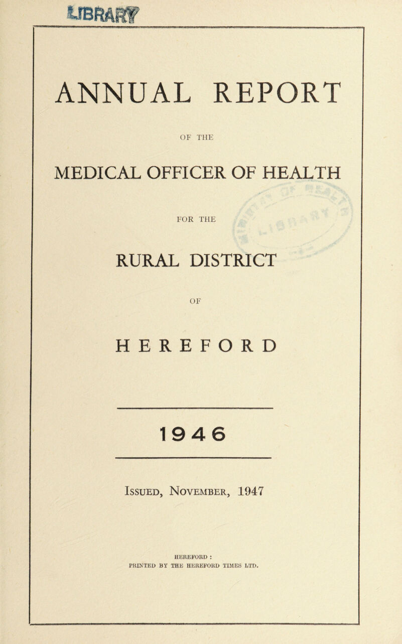 ANNUAL REPORT OF THE MEDICAL OFFICER OF HEALTH FOR THE RURAL DISTRICT OF HEREFORD 1946 Issued, November, 1947 HEREFORD : PRINTED BY THE HEREFORD TIMES LTD.