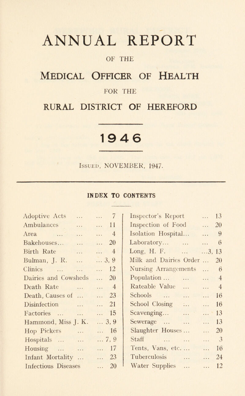 ANNUAL REPORT OF THE Medical Officer of Health FOR THE RURAL DISTRICT OF HEREFORD 1946 Issued, NOVEMBER, 1947. INDEX TO Adoptive Acts ... 7 Ambulances ... 11 Area ... 4 Bakehouses... ... 20 Birth Rate ... 4 Bulman, J. R. ... 3, 9 Clinics ... 12 Dairies and Cowsheds ... 20 Death Rate ... 4 Death, Causes of ... ... 23 Disinfection ... 21 Factories ... ... 15 Hammond, Miss j. K. ... 3,9 Hop Pickers 16 Hospitals ... ... 7, 9 Housing ... 17 Infant Mortality ... ... 23 Infectious Diseases ... 20 CONTENTS Inspector’s Report ... 13 Inspection of Food ... 20 Isolation Hospital... ... 9 Laboratory... ... 6 Long, H. F. ...3, 13 Milk and Dairies Order ... 20 Nursing Arrangements ... 6 Population ... ... 4 Rateable Value ... 4 Schools ... 16 School Closing ... 16 Scavenging... ... 13 Sewerage ... ... 13 Slaughter Houses ... ... 20 Staff ... 3 Tents, Vans, etc. ... ... 16 Tuberculosis ... 24 Water Supplies ... 12