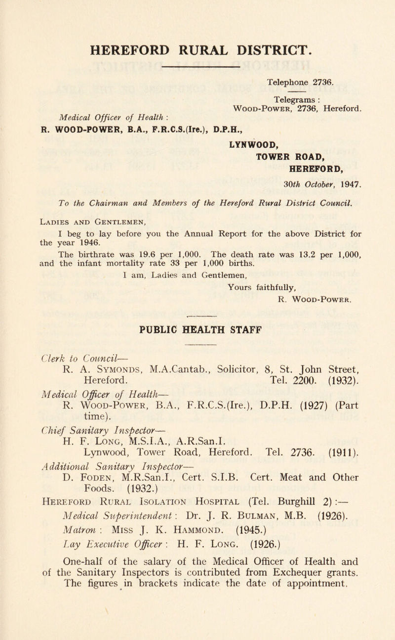 HEREFORD RURAL DISTRICT. Telephone 2736. Telegrams : Wood-Power, 2736, Hereford. Medical Officer of Health : R, WOOD-POWER, B.A., F.R.C.9.(Ire.), D.P.H., LYNWOOD, TOWER ROAD, HEREFORD, 30th October, 1947. To the Chairman and Members of the Hereford Rural District Council. Ladies and Gentlemen, I beg to lay before you the Annual Report for the above District for the year 1946. The birthrate was 19.6 per 1,000. The death rate was 13.2 per 1,000, and the infant mortality rate 33 per 1,000 births. I am, Ladies and Gentlemen, Yours faithfully, R. Wood-Power. PUBLIC HEALTH STAFF Clerk to Council— R. A. Symonds, M.A.Cantab., Solicitor, 8, St. John Street, Hereford. Tel. 2200. (1932). Medical Officer of Health— R. Wood-Power, B.A., F.R.C.S.(Ire.), D.P.H. (1927) (Part time). Chief Sanitary Inspector— H. F. Long, M.S.I.A., A.R.San.I. Lynwood, Tower Road, Hereford. Tel. 2736. (1911). Additional Sanitary Inspector— D. Foden, M.R.San.L, Cert. S.I.B. Cert. Meat and Other Foods. (1932.) Hereford Rural Isolation Hospital (Tel. Burghill 2):— Medical Superintendent : Dr. J. R. Bulman, M.B. (1926). Matron : Miss J. K. Hammond. (1945.) lay Executive Officer: H. F. Long. (1926.) One-half of the salary of the Medical Officer of Health and of the Sanitary Inspectors is contributed from Exchequer grants. The figures in brackets indicate the date of appointment.