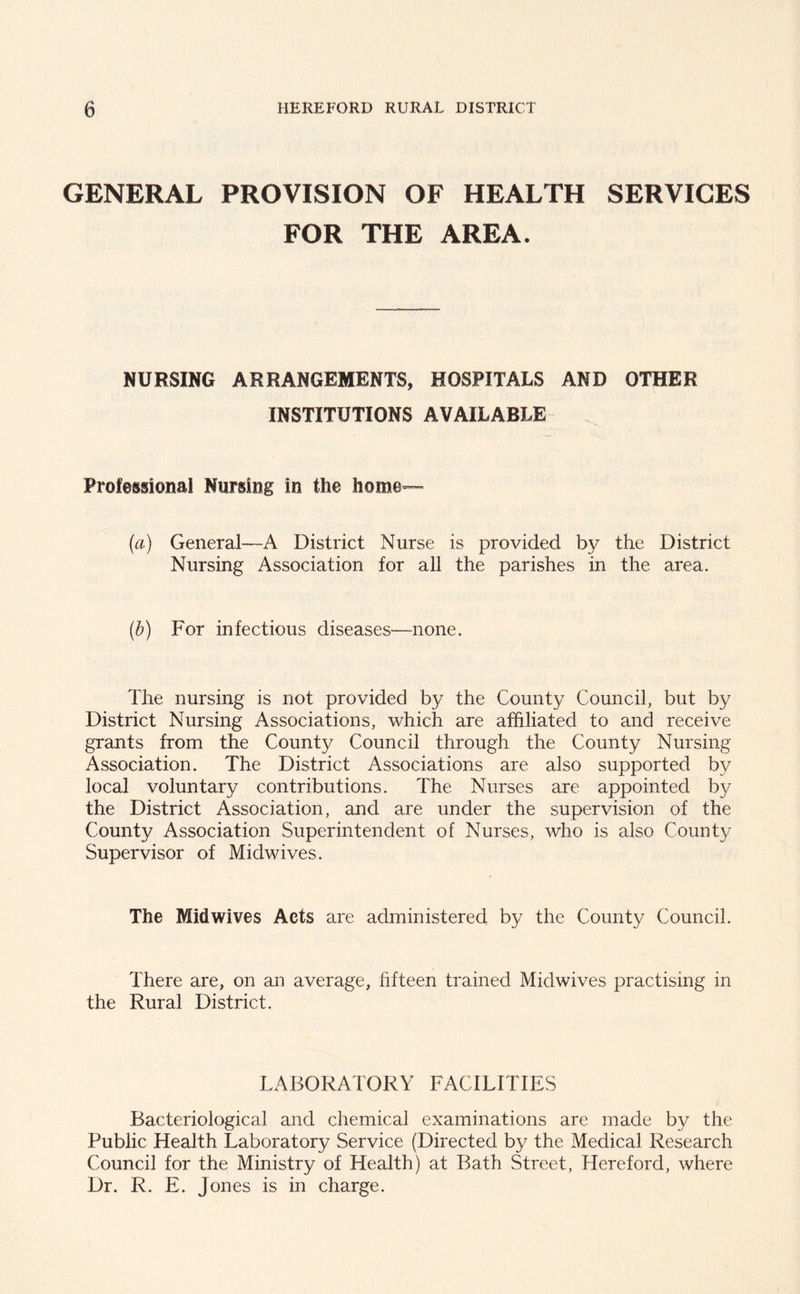 GENERAL PROVISION OF HEALTH SERVICES FOR THE AREA. NURSING ARRANGEMENTS, HOSPITALS AND OTHER INSTITUTIONS AVAILABLE Professional Nursing in the home— (a) General—A District Nurse is provided by the District Nursing Association for all the parishes in the area. (b) For infectious diseases—none. The nursing is not provided by the County Council, but by District Nursing Associations, which are affiliated to and receive grants from the County Council through the County Nursing Association. The District Associations are also supported by local voluntary contributions. The Nurses are appointed by the District Association, and are under the supervision of the County Association Superintendent of Nurses, who is also County Supervisor of Midwives. The Mid wives Acts are administered by the County Council. There are, on an average, fifteen trained Midwives practising in the Rural District. LABORATORY FACILITIES Bacteriological and chemical examinations are made by the Public Health Laboratory Service (Directed by the Medical Research Council for the Ministry of Health) at Bath Street, Hereford, where Dr. R. E. Jones is in charge.