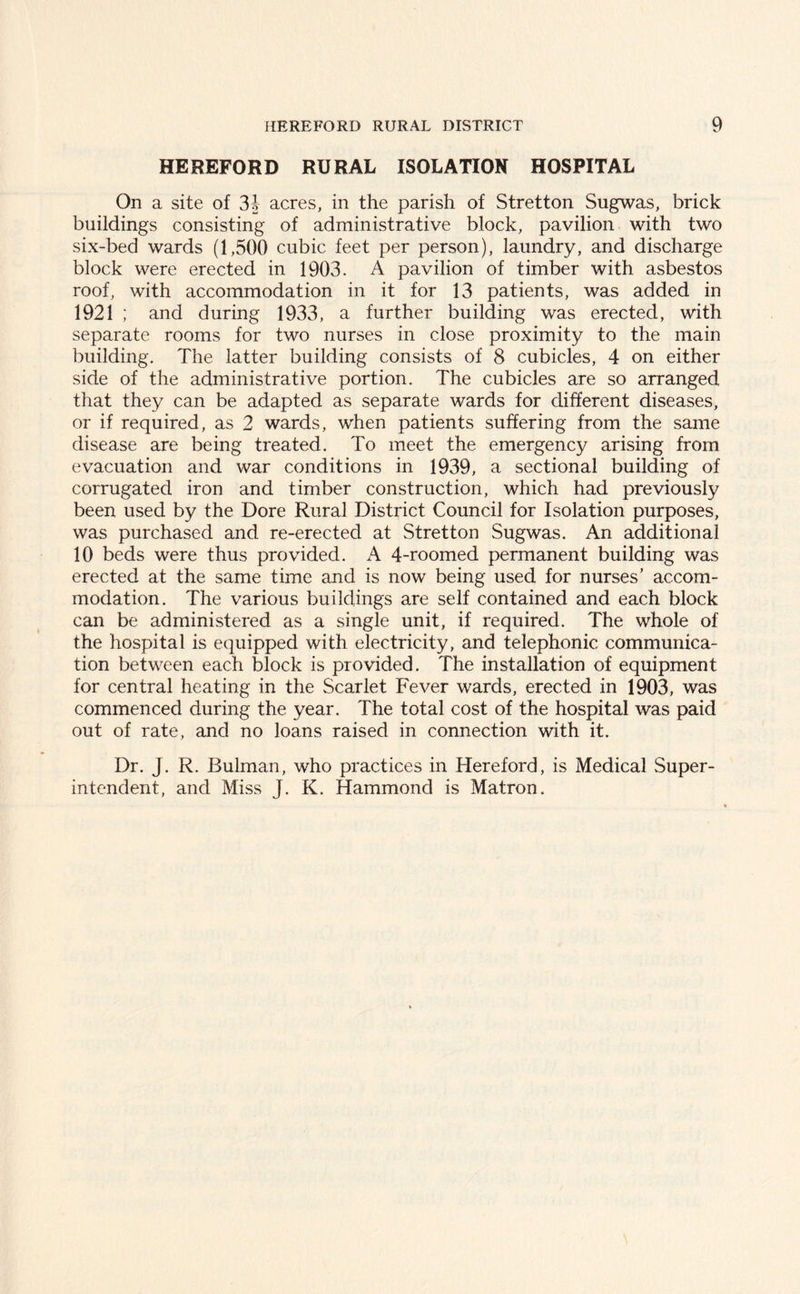 HEREFORD RURAL ISOLATION HOSPITAL On a site of 3.J acres, in the parish of Stretton Sugwas, brick buildings consisting of administrative block, pavilion with two six-bed wards (1,500 cubic feet per person), laundry, and discharge block were erected in 1903. A pavilion of timber with asbestos roof, with accommodation in it for 13 patients, was added in 1921 ; and during 1933, a further building was erected, with separate rooms for two nurses in close proximity to the main building. The latter building consists of 8 cubicles, 4 on either side of the administrative portion. The cubicles are so arranged that they can be adapted as separate wards for different diseases, or if required, as 2 wards, when patients suffering from the same disease are being treated. To meet the emergency arising from evacuation and war conditions in 1939, a sectional building of corrugated iron and timber construction, which had previously been used by the Dore Rural District Council for Isolation purposes, was purchased and re-erected at Stretton Sugwas. An additional 10 beds were thus provided. A 4-roomed permanent building was erected at the same time and is now being used for nurses’ accom- modation. The various buildings are self contained and each block can be administered as a single unit, if required. The whole of the hospital is equipped with electricity, and telephonic communica- tion between each block is provided. The installation of equipment for central heating in the Scarlet Fever wards, erected in 1903, was commenced during the year. The total cost of the hospital was paid out of rate, and no loans raised in connection with it. Dr. J. R. Bulman, who practices in Hereford, is Medical Super- intendent, and Miss J. K. Hammond is Matron.