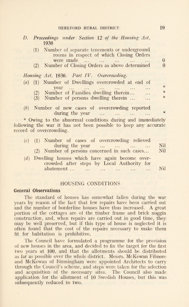 D. Proceedings under Section 12 of the Housing Act, 1936 (1) Number of separate tenements or underground. rooms in respect of which Closing Orders were made ... ... ... ... ... 0 (2) Number of Closing Orders as above determined 0 Housing Act, 1936. Part IV. Overcrowding. (a) (1) Number of Dwellings overcrowded at end of year ... ... ... ... ... ... * (2) Number of Families dwelling therein... ... * (3) Number of persons dwelling therein * (b) Number of new cases of overcrowding reported during the year ... ... ... ... * * Owing to the abnormal conditions during and immediately following the war it has not been possible to keep any accurate record of overcrowding. (c) (1) Number of cases of overcrowding relieved during the year ... ... ... ... Nil (2) Number of persons concerned in such cases... Nil (d) Dwelling houses which have again become over- crowded after steps by Local Authority for abatement ... ... ... ... ... ... Nil HOUSING CONDITIONS General Observations The standard of houses has somewhat fallen during the war years by reason of the fact that few repairs have been carried out and the number of borderline houses have thus increased. A great portion of the cottages are of the timber frame and brick noggin construction, and, when repairs are carried out in good time, they may be well preserved, but if this type of house is neglected it is often found that the cost of the repairs necessary to make them fit for habitation is prohibitive. The Council have formulated a programme for the provision of new houses in the area, and decided to fix the target for the first two years at 100, and that the allotments should be distributed as far as possible over the whole district. Messrs. McKewan Filmore and McKewan of Birmingham were appointed Architects to carry through the Council’s scheme, and steps were taken for the selection and acquisition of the necessary sites. The Council also made application for the allotment of 10 Swedish Houses, but this was subsequently reduced to two.