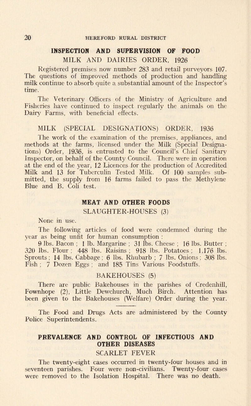 INSPECTION AND SUPERVISION OF FOOD MILK AND DAIRIES ORDER, 1926 ' Registered premises now number 283 and retail purveyors 107. The questions of improved methods of production and handling milk continue to absorb quite a substantial amount of the Inspector’s time. The Veterinary Officers of the Ministry of Agriculture and Fisheries have continued to inspect regularly the animals on the Dairy Farms, with beneficial effects. MILK (SPECIAL DESIGNATIONS) ORDER, 1936 The work of the examination of the premises, appliances, and methods at the farms, licensed under the Milk (Special Designa- tions) Order, 1936, is entrusted to the Council’s Chief Sanitary Inspector, on behalf of the County Council. There were in operation at the end of the year, 12 Licences for the production of Accredited Milk and 13 for Tuberculin Tested Milk. Of 100 samples sub- mitted, the supply from 16 farms failed to pass the Methylene Blue and B. Coli test. MEAT AND OTHER FOODS SLAUGHTER-HOUSES (3) None in use. The following articles of food were condemned during the year as being unfit for human consumption : 9 lbs. Bacon ; 1 lb. Margarine ; 31 lbs. Cheese ; 16 lbs. Butter ; 320 lbs. Flour; 448 lbs. Raisins; 918 lbs. Potatoes; 1,176 lbs. Sprouts; 14 lbs. Cabbage; 6 lbs. Rhubarb ; 7 lbs. Onions; 308 lbs. Fish ; 7 Dozen Eggs ; and 185 Tins Various Foodstuffs. BAKEHOUSES (5) There are public Bakehouses in the parishes of Credenhill, Fownhope (2), Little Dewchurch, Much Birch. Attention has been given to the Bakehouses (Welfare) Order during the year. The Food and Drugs Acts are administered by the County Police Superintendents. PREVALENCE AND CONTROL OF INFECTIOUS AND OTHER DISEASES SCARLET FEVER The twenty-eight cases occurred in twenty-four houses and in seventeen parishes. Four were non-civilians. Twenty-four cases were removed to the Isolation Hospital. There was no death.