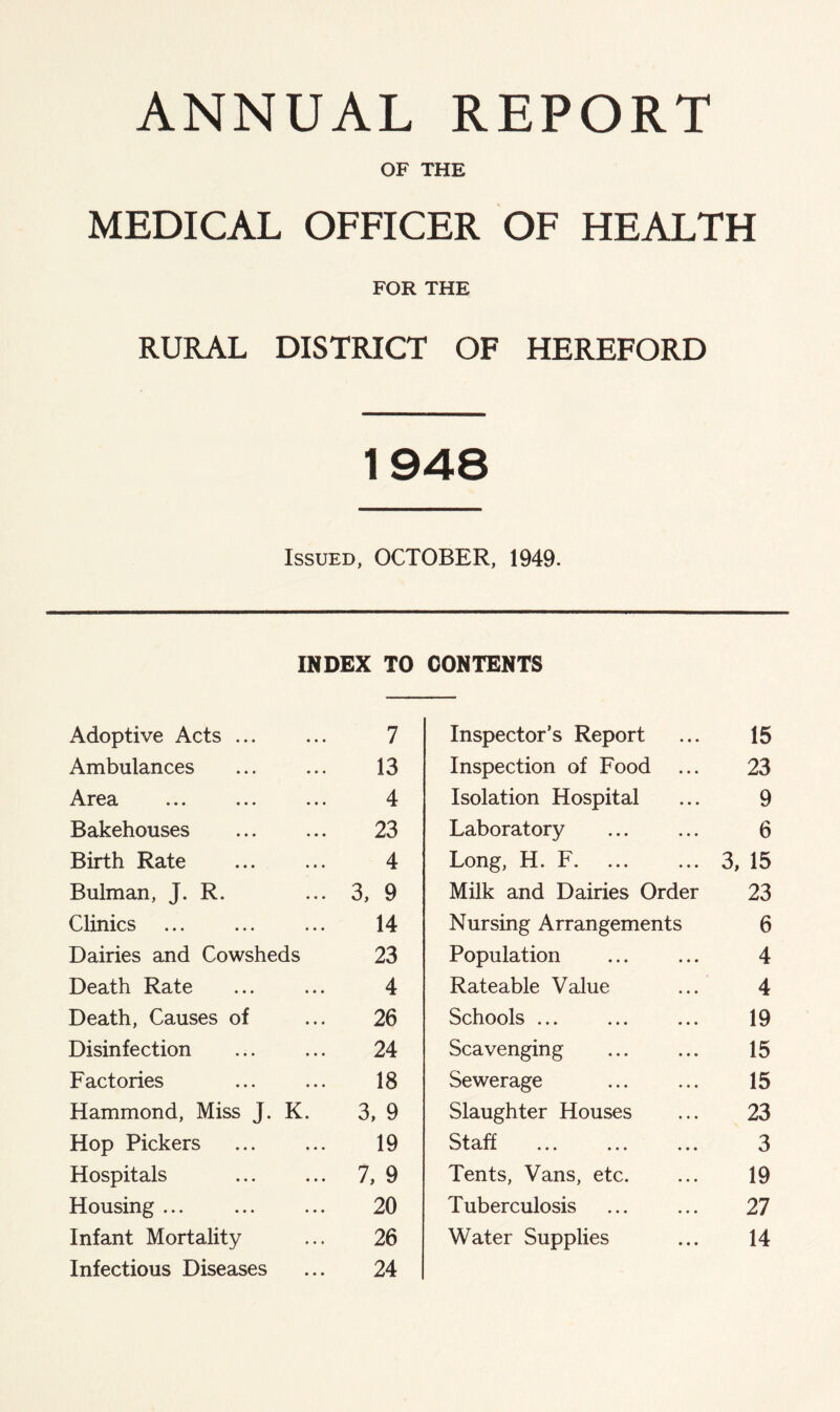 ANNUAL REPORT OF THE MEDICAL OFFICER OF HEALTH FOR THE RURAL DISTRICT OF HEREFORD 1948 Issued, OCTOBER, 1949. INDEX TO CONTENTS Adoptive Acts 7 Ambulances 13 Area 4 Bakehouses 23 Birth Rate 4 Bulman, J. R. 3, 9 Clinics 14 Dairies and Cowsheds 23 Death Rate 4 Death, Causes of 26 Disinfection 24 Factories 18 Hammond, Miss J. K. 3, 9 Hop Pickers 19 Hospitals 7, 9 Housing ... 20 Infant Mortality 26 Infectious Diseases 24 Inspector’s Report 15 Inspection of Food 23 Isolation Hospital 9 Laboratory 6 Long, H. F. 3, 15 Milk and Dairies Order 23 Nursing Arrangements 6 Population 4 Rateable Value 4 Schools ... 19 Scavenging 15 Sewerage 15 Slaughter Houses 23 Staff 3 Tents, Vans, etc. 19 Tuberculosis 27 Water Supplies 14