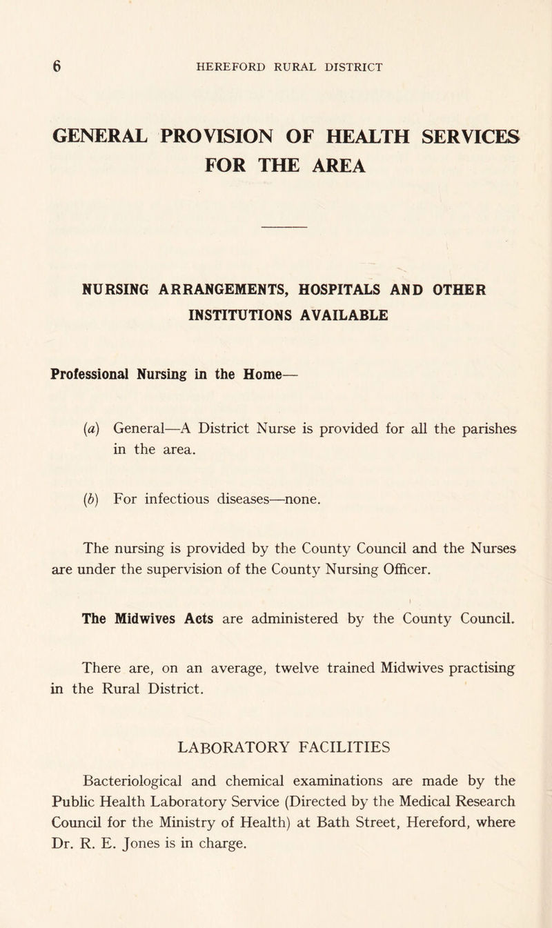 GENERAL PROVISION OF HEALTH SERVICES FOR THE AREA NURSING ARRANGEMENTS, HOSPITALS AND OTHER INSTITUTIONS AVAILABLE Professional Nursing in the Home— (a) General—A District Nurse is provided for all the parishes in the area. (b) For infectious diseases—none. The nursing is provided by the County Council and the Nurses are under the supervision of the County Nursing Officer. ) The Mid wives Acts are administered by the County Council. There are, on an average, twelve trained Mid wives practising in the Rural District. LABORATORY FACILITIES Bacteriological and chemical examinations are made by the Public Health Laboratory Service (Directed by the Medical Research Council for the Ministry of Health) at Bath Street, Hereford, where Dr. R. E. Jones is in charge.