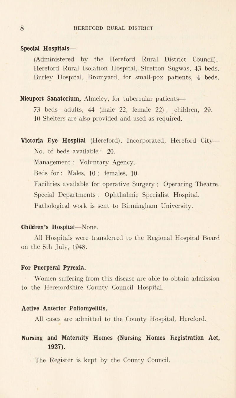 Special Hospitals— (Administered by the Hereford Rural District Council). Hereford Rural Isolation Hospital, Stretton Sugwas, 43 beds. Burley Hospital, Bromyard, for small-pox patients, 4 beds. Nieuport Sanatorium, Almeley, for tubercular patients— 73 beds—adults, 44 (male 22, female 22) ; children, 29. 10 Shelters are also provided and used as required. Victoria Eye Hospital (Hereford), Incorporated, Hereford City— No. of beds available : 20. Management : Voluntary Agency. Beds for: Males, 10 ; females, 10. Facilities available for operative Surgery ; Operating Theatre. Special Departments : Ophthalmic Specialist Hospital. Pathological work is sent to Birmingham University. Children’s Hospital—None. All Hospitals were transferred to the Regional Hospital Board on the 5th July, 1948. For Puerperal Pyrexia. Women suffering from this disease are able to obtain admission to the Herefordshire County Council Hospital. Active Anterior Poliomyelitis. All cases are admitted to the County Hospital, Hereford. Nursing and Maternity Homes (Nursing Homes Registration Act, 1927). The Register is kept by the County Council.