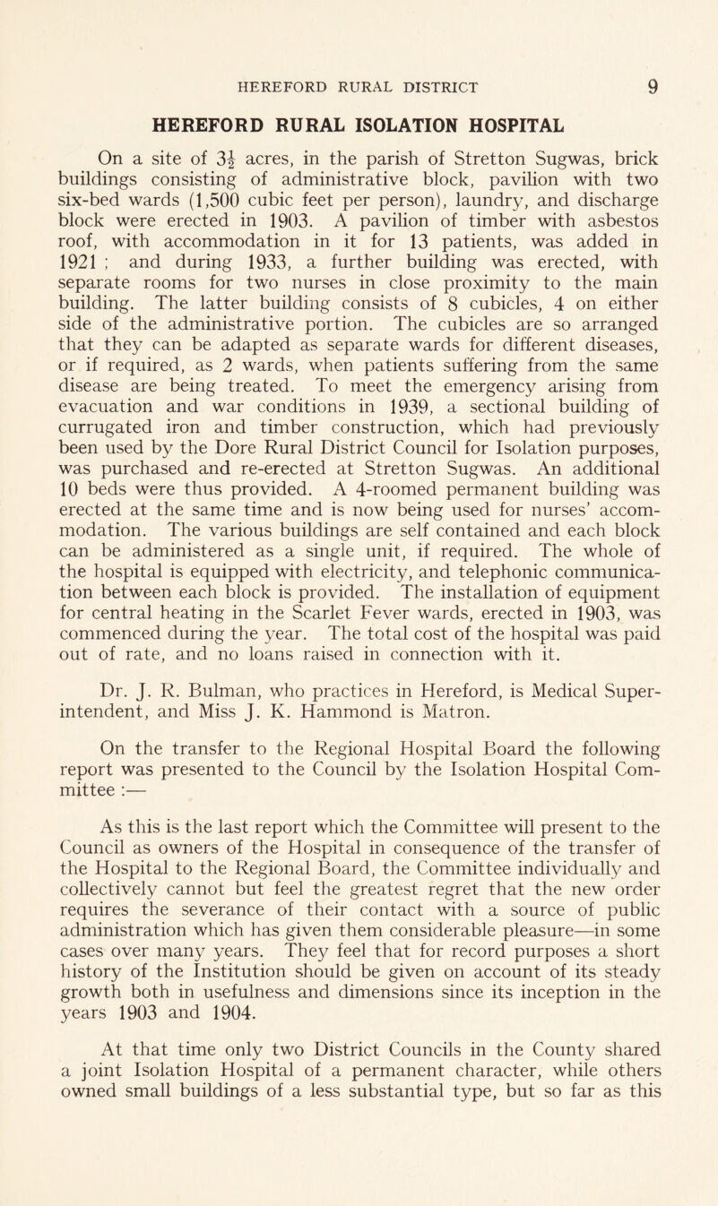 HEREFORD RURAL ISOLATION HOSPITAL On a site of 3J acres, in the parish of Stretton Sugwas, brick buildings consisting of administrative block, pavilion with two six-bed wards (1,500 cubic feet per person), laundry, and discharge block were erected in 1903. A pavilion of timber with asbestos roof, with accommodation in it for 13 patients, was added in 1921 ; and during 1933, a further building was erected, with separate rooms for two nurses in close proximity to the main building. The latter building consists of 8 cubicles, 4 on either side of the administrative portion. The cubicles are so arranged that they can be adapted as separate wards for different diseases, or if required, as 2 wards, when patients suffering from the same disease are being treated. To meet the emergency arising from evacuation and war conditions in 1939, a sectional building of currugated iron and timber construction, which had previously been used by the Dore Rural District Council for Isolation purposes, was purchased and re-erected at Stretton Sugwas. An additional 10 beds were thus provided. A 4-roomed permanent building was erected at the same time and is now being used for nurses’ accom- modation. The various buildings are self contained and each block can be administered as a single unit, if required. The whole of the hospital is equipped with electricity, and telephonic communica- tion between each block is provided. The installation of equipment for central heating in the Scarlet Fever wards, erected in 1903, was commenced during the year. The total cost of the hospital was paid out of rate, and no loans raised in connection with it. Dr. J. R. Bulman, who practices in Hereford, is Medical Super- intendent, and Miss J. K. Hammond is Matron. On the transfer to the Regional Hospital Board the following report was presented to the Council by the Isolation Hospital Com- mittee :— As this is the last report which the Committee will present to the Council as owners of the Hospital in consequence of the transfer of the Hospital to the Regional Board, the Committee individually and collectively cannot but feel the greatest regret that the new order requires the severance of their contact with a source of public administration which has given them considerable pleasure—in some cases over many years. The}/ feel that for record purposes a short history of the Institution should be given on account of its steady growth both in usefulness and dimensions since its inception in the years 1903 and 1904. At that time only two District Councils in the County shared a joint Isolation Hospital of a permanent character, while others owned small buildings of a less substantial type, but so far as this