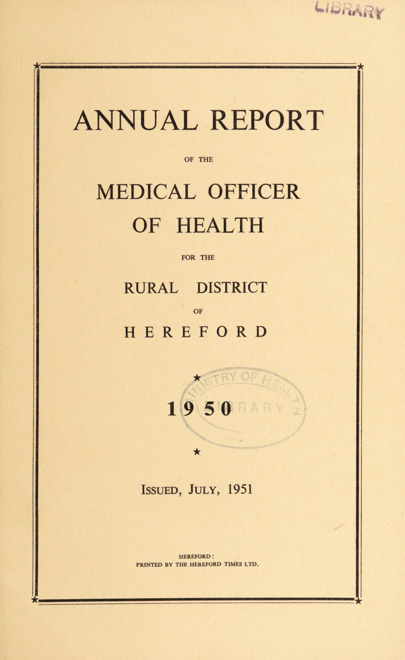 ANNUAL REPORT OF THE MEDICAL OFFICER OF HEALTH FOR THE RURAL DISTRICT OF HEREFORD * 19 5 0 * Issued, July, 1951 HEREFORD : PRINTED BY THE HEREFORD TIMES LTD.