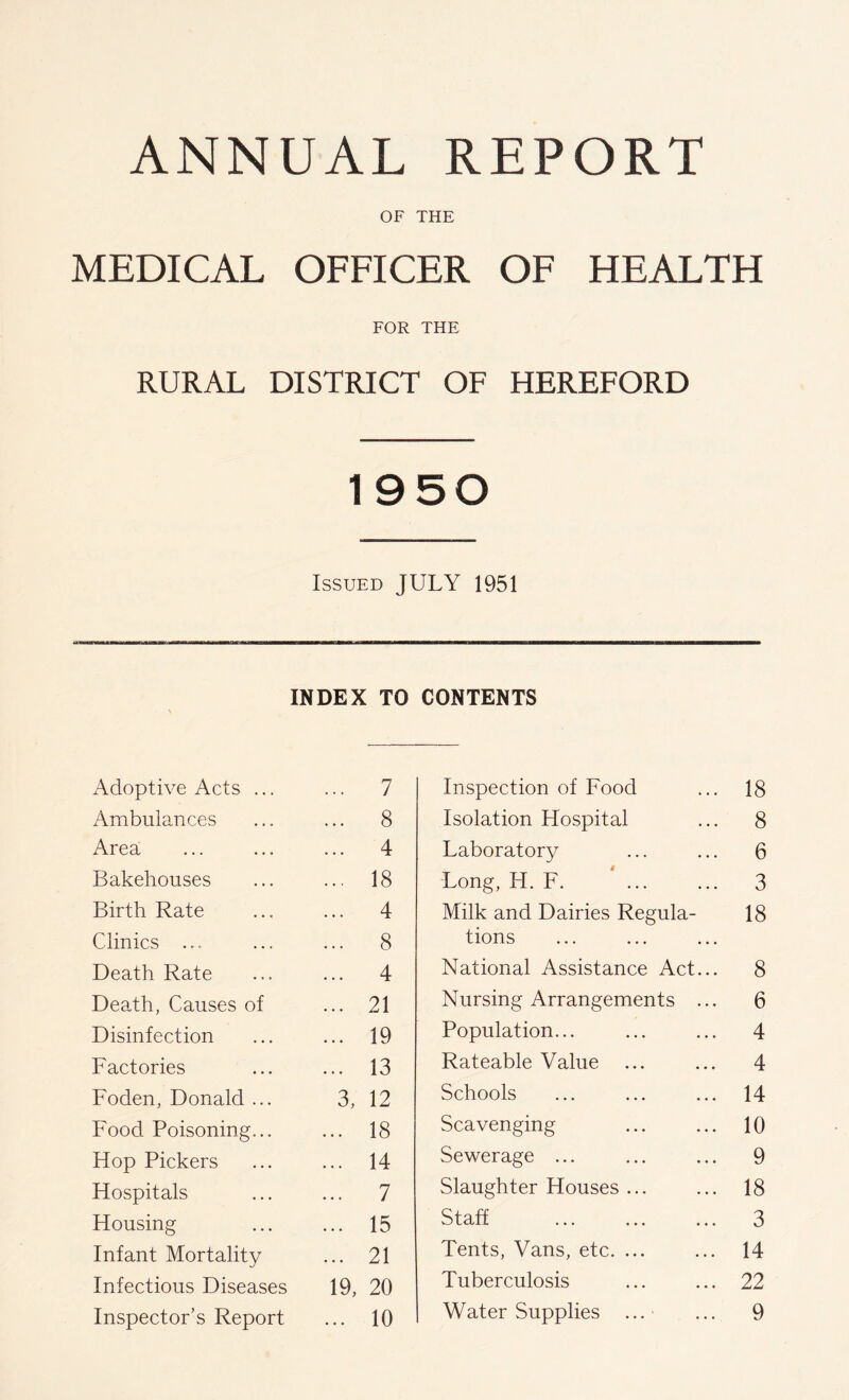 OF THE MEDICAL OFFICER OF HEALTH FOR THE RURAL DISTRICT OF HEREFORD 1950 Issued JULY 1951 IfWMI—aM——MM—«■a—B— III—M—a———MM—ag—B—MBM— INDEX TO CONTENTS Adoptive Acts ... 7 Ambulances 8 Area 4 Bakehouses 18 Birth Rate 4 Clinics ... 8 Death Rate 4 Death, Causes of 21 Disinfection 19 Factories 13 Foden, Donald ... 3, 12 Food Poisoning... 18 Hop Pickers 14 Hospitals 7 Housing 15 Infant Mortality 21 Infectious Diseases 19, 20 Inspector’s Report • • • 10 Inspection of Food ... 18 Isolation Hospital ... 8 Laboratory ... ... 6 Long, H. F. ... ... 3 Milk and Dairies Regula- 18 tions National Assistance Act... 8 Nursing Arrangements ... 6 Population... ... ... 4 Rateable Value ... ... 4 Schools ... ... ... 14 Scavenging ... ... 10 Sewerage ... ... ... 9 Slaughter Houses ... ... 18 Staff ... ... ... 3 Tents, Vans, etc. ... ... 14 Tuberculosis ... ... 22 Water Supplies ...■ ... 9