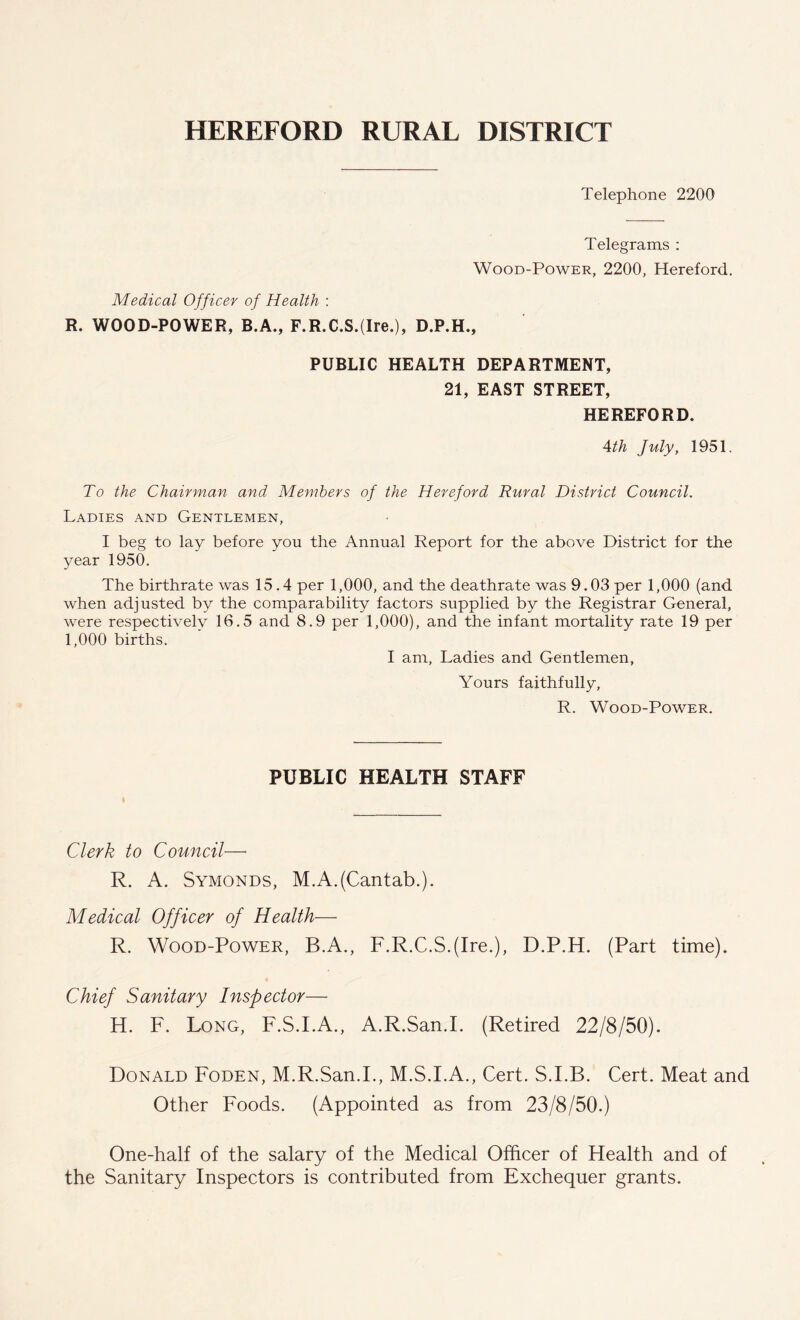 HEREFORD RURAL DISTRICT Telephone 2200 Telegrams : Wood-Power, 2200, Hereford. Medical Officer of Health : R. WOOD-POWER, B.A., F.R.C.S.(Ire.), D.P.H., PUBLIC HEALTH DEPARTMENT, 21, EAST STREET, HEREFORD. 4th July, 1951. To the Chairman and Members of the Hereford Rural District Council. Ladies and Gentlemen, I beg to lay before you the Annual Report for the above District for the year 1950. The birthrate was 15.4 per 1,000, and the deathrate was 9.03 per 1,000 (and when adjusted by the comparability factors supplied by the Registrar General, were respectively 16.5 and 8.9 per 1,000), and the infant mortality rate 19 per 1,000 births. I am, Ladies and Gentlemen, Yours faithfully, R. Wood-Power. PUBLIC HEALTH STAFF Clerk to Council— R. A. Symonds, M.A.(Cantab.). Medical Officer of Health— R. Wood-Power, B.A., F.R.C.S.(Ire.), D.P.H. (Part time). Chief Sanitary Inspector— H. F. Long, F.S.I.A., A.R.San.I. (Retired 22/8/50). Donald Foden, M.R.San.I., M.S.I.A., Cert. S.I.B. Cert. Meat and Other Foods. (Appointed as from 23/8/50.) One-half of the salary of the Medical Officer of Health and of the Sanitary Inspectors is contributed from Exchequer grants.