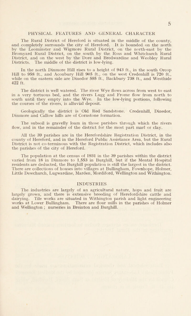 PHYSICAL FEATURES AND GENERAL CHARACTER The Rural District of Hereford is situated in the middle of the county, and completely surrounds the city of Hereford. It is bounded on the north by the Leominster and Wigmore Rural District, on the north-east by the Bromyard Rural District, on the south by the Ross and Whitchurch Rural District, and on the west by the Dore and Bredwardine and Weobley Rural Districts. The middle of the district is low-lying. In the north Dinmore Hill rises to a height of 943 ft., in the south Orcop Hill to 958 ft., and Aconbury Hill 905 ft., on the west Credenhill is 720 ft., while on the eastern side are Dinedor 595 ft., Backbury 738 ft., and Westhide 422 ft. The district is well watered. The river Wye Hows across from west to east in a very tortuous bed, and the rivers Lugg and Frome flow from north to south until they empty into the Wye. In the low-lying portions, following the courses of the rivers, is alluvial deposit. Geologically the district is Old Red Sandstone. Credenhill, Dinedor, Dinmore and Callow hills are of Cornstone formation. The subsoil is gravelly loam in those parishes through which the rivers How, and in the remainder of the district for the most part marl or clay. All the 39 parishes are in the Herefordshire Registration District, in the county of Hereford, and in the Hereford Public Assistance Area, but the Rural District is not co-terminous with the Registration District, which includes also the parishes of the city of Hereford. The population at the census of 1931 in the 39 parishes within the district varied from 18 in Dinmore to 1,553 in Burghill, but if the Mental Hospital residents are deducted, the Burghill population is still the largest in the district. There are collections of houses into villages at Bullingham, Fownhope, Holmer, Little Dewchurch, Lugwardine, Marden, Mordiford, Wellington and Withington. INDUSTRIES The industries are largely of an agricultural nature, hops and fruit are largely grown, and there is extensive breeding of Herefordshire cattle and dairying. Tile works are situated in Withington parish and light engineering works at Lower Bullingham. There are flour mills in the parishes of Holmer and Wellington ; nurseries in Breinton and Burghill.