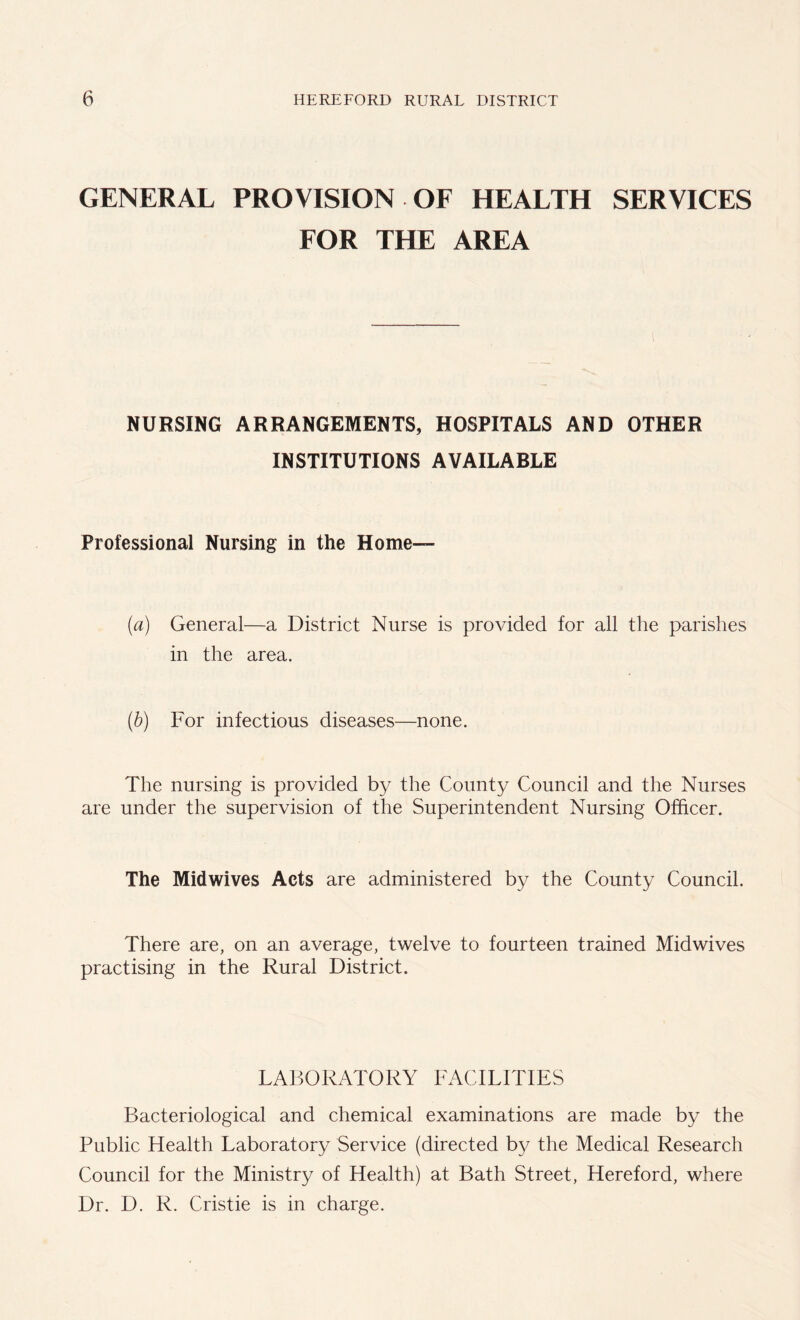 GENERAL PROVISION OF HEALTH SERVICES FOR THE AREA NURSING ARRANGEMENTS, HOSPITALS AND OTHER INSTITUTIONS AVAILABLE Professional Nursing in the Home- fa) General—a District Nurse is provided for all the parishes in the area. (b) For infectious diseases—none. The nursing is provided by the County Council and the Nurses are under the supervision of the Superintendent Nursing Officer. The Midwives Acts are administered by the County Council. There are, on an average, twelve to fourteen trained Midwives practising in the Rural District. LABORATORY FACILITIES Bacteriological and chemical examinations are made by the Public Health Laboratory Service (directed by the Medical Research Council for the Ministry of Health) at Bath Street, Hereford, where Dr. D. R. Cristie is in charge.