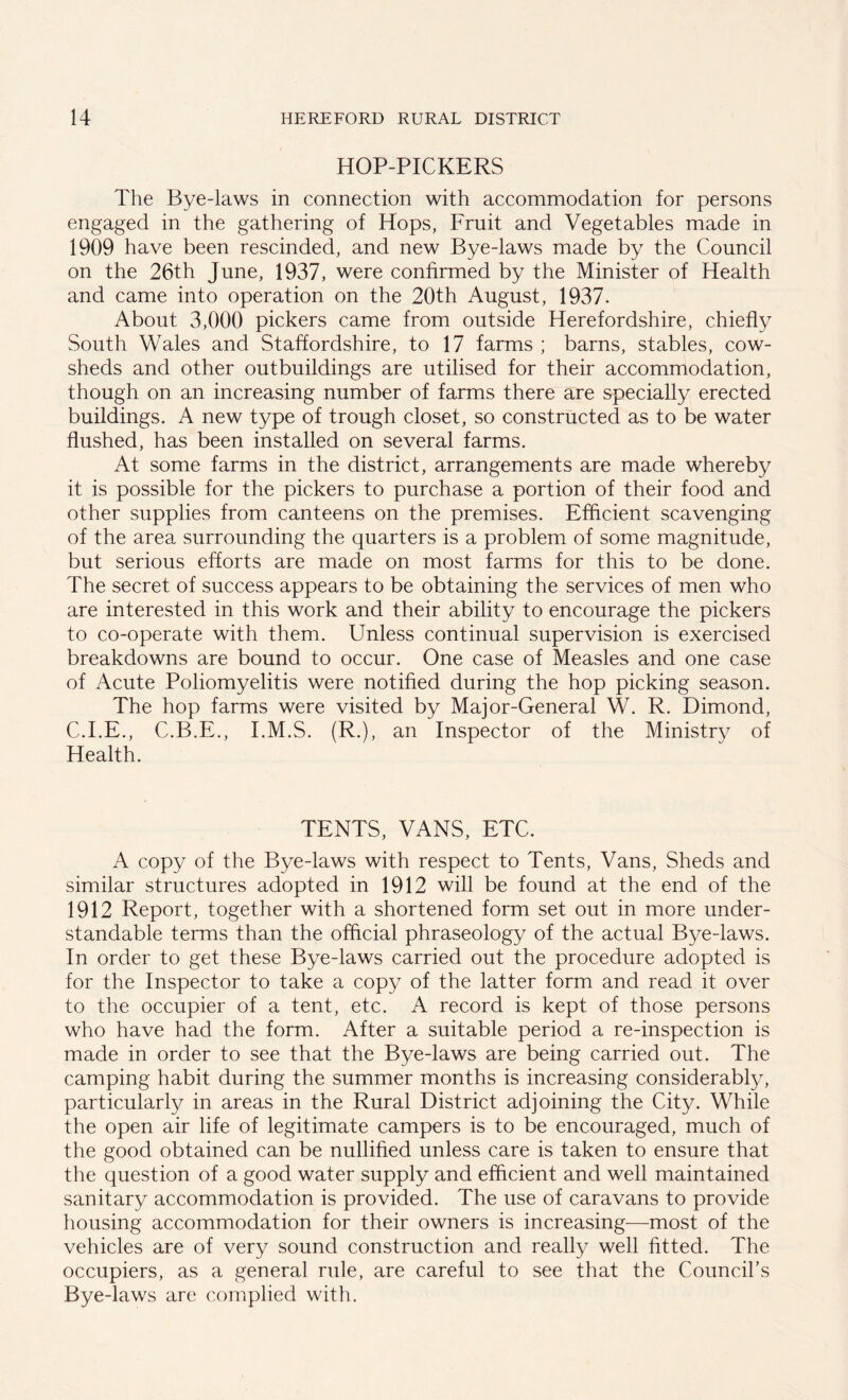 HOP-PICKERS The Bye-laws in connection with accommodation for persons engaged in the gathering of Hops, Fruit and Vegetables made in 1909 have been rescinded, and new Bye-laws made by the Council on the 26th June, 1937, were confirmed by the Minister of Health and came into operation on the 20th August, 1937. About 3,000 pickers came from outside Herefordshire, chiefly South Wales and Staffordshire, to 17 farms ; barns, stables, cow- sheds and other outbuildings are utilised for their accommodation, though on an increasing number of farms there are specially erected buildings. A new type of trough closet, so constructed as to be water flushed, has been installed on several farms. At some farms in the district, arrangements are made whereby it is possible for the pickers to purchase a portion of their food and other supplies from canteens on the premises. Efficient scavenging of the area surrounding the quarters is a problem of some magnitude, but serious efforts are made on most farms for this to be done. The secret of success appears to be obtaining the services of men who are interested in this work and their ability to encourage the pickers to co-operate with them. Unless continual supervision is exercised breakdowns are bound to occur. One case of Measles and one case of Acute Poliomyelitis were notified during the hop picking season. The hop farms were visited by Major-General W. R. Dimond, C.I.E., C.B.E., I.M.S. (R.), an Inspector of the Ministry of Health. TENTS, VANS, ETC. A copy of the Bye-laws with respect to Tents, Vans, Sheds and similar structures adopted in 1912 will be found at the end of the 1912 Report, together with a shortened form set out in more under- standable terms than the official phraseology of the actual Bye-laws. In order to get these Bye-laws carried out the procedure adopted is for the Inspector to take a copy of the latter form and read it over to the occupier of a tent, etc. A record is kept of those persons who have had the form. After a suitable period a re-inspection is made in order to see that the Bye-laws are being carried out. The camping habit during the summer months is increasing considerably, particularly in areas in the Rural District adjoining the City. While the open air life of legitimate campers is to be encouraged, much of the good obtained can be nullified unless care is taken to ensure that the question of a good water supply and efficient and well maintained sanitary accommodation is provided. The use of caravans to provide housing accommodation for their owners is increasing—most of the vehicles are of very sound construction and really well fitted. The occupiers, as a general rule, are careful to see that the Council’s Bye-laws are complied with.