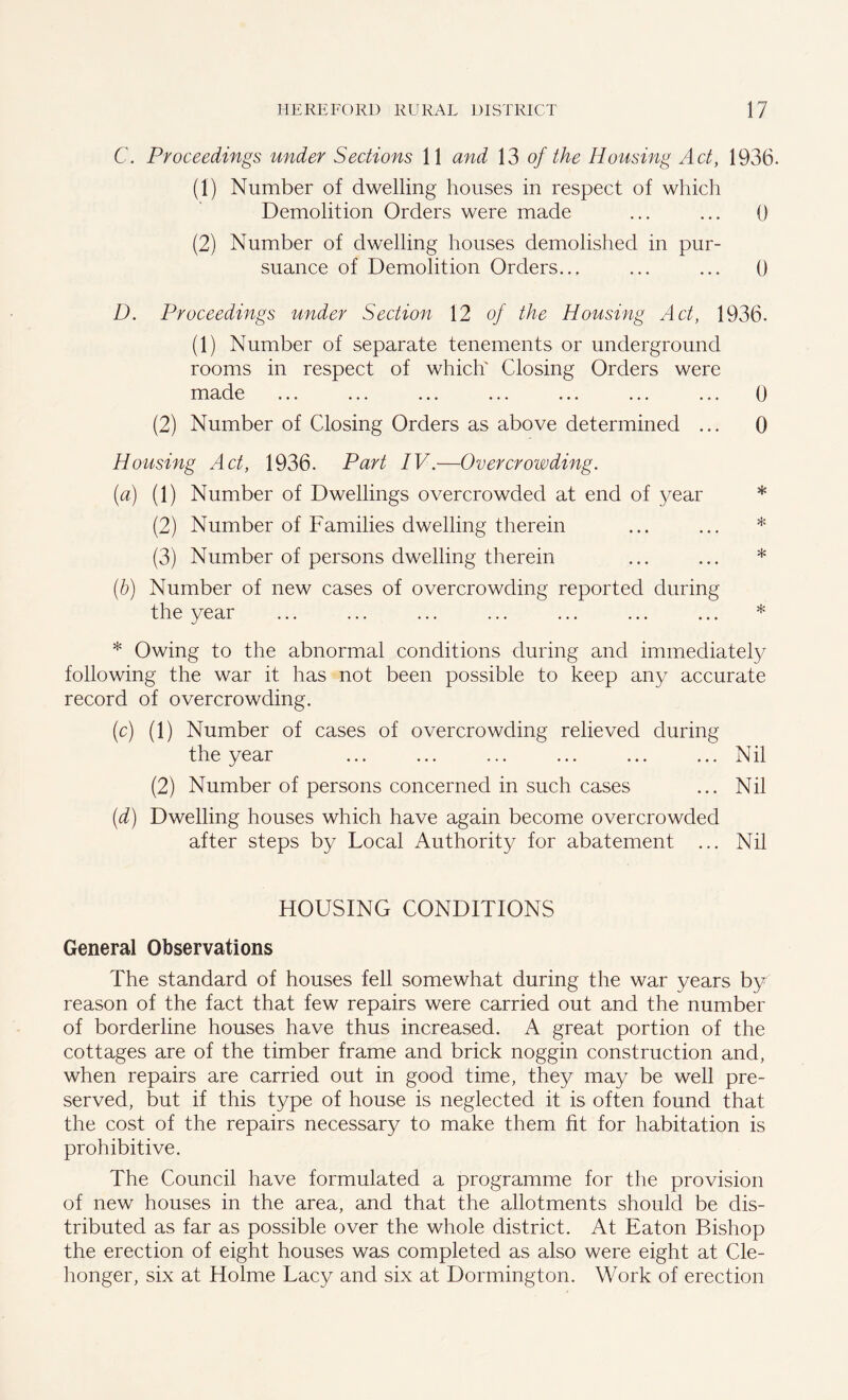 C. Proceedings under Sections 11 and 13 of the Housing Act, 1936. (1) Number of dwelling houses in respect of which Demolition Orders were made ... ... 0 (2) Number of dwelling houses demolished in pur- suance of Demolition Orders... ... ... 0 D. Proceedings under Section 12 of the Housing Act, 1936. (1) Number of separate tenements or underground rooms in respect of which Closing Orders were made ... ... ... ... ... ... ... 0 (2) Number of Closing Orders as above determined ... 0 Housing Act, 1936. Part IV.—Overcrowding. (a) (1) Number of Dwellings overcrowded at end of year * (2) Number of Families dwelling therein ... ... * (3) Number of persons dwelling therein ... ... * (b) Number of new cases of overcrowding reported during the year ... ... ... ... ... ... ... * * Owing to the abnormal conditions during and immediately following the war it has not been possible to keep any accurate record of overcrowding. (c) (1) Number of cases of overcrowding relieved during the year ... ... ... ... ... ... Nil (2) Number of persons concerned in such cases ... Nil (d) Dwelling houses which have again become overcrowded after steps by Local Authority for abatement ... Nil HOUSING CONDITIONS General Observations The standard of houses fell somewhat during the war years by reason of the fact that few repairs were carried out and the number of borderline houses have thus increased. A great portion of the cottages are of the timber frame and brick noggin construction and, when repairs are carried out in good time, they may be well pre- served, but if this type of house is neglected it is often found that the cost of the repairs necessary to make them fit for habitation is prohibitive. The Council have formulated a programme for the provision of new houses in the area, and that the allotments should be dis- tributed as far as possible over the whole district. At Eaton Bishop the erection of eight houses was completed as also were eight at Cle- honger, six at Holme Lacy and six at Dormington. Work of erection