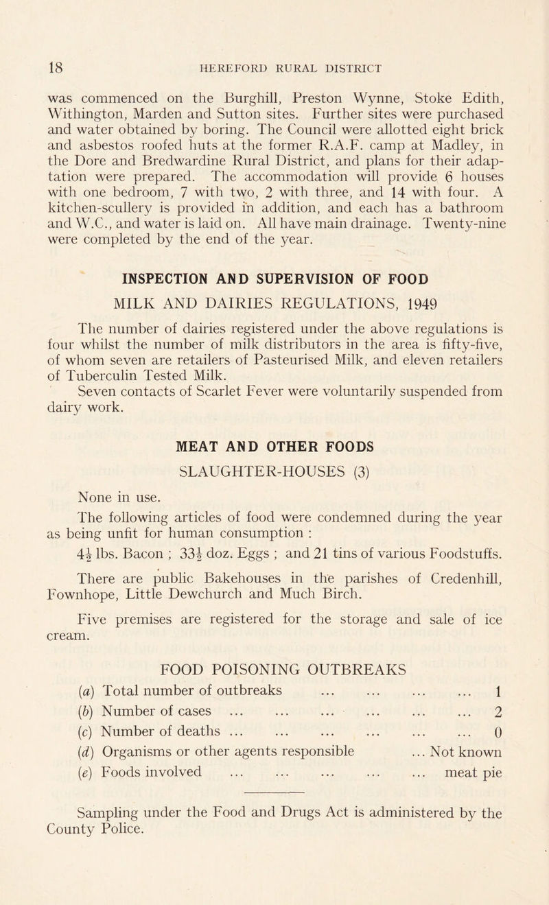 was commenced on the Burghill, Preston Wynne, Stoke Edith, Withington, Marden and Sutton sites. Further sites were purchased and water obtained by boring. The Council were allotted eight brick and asbestos roofed huts at the former R.A.F. camp at Madley, in the Dore and Bredwardine Rural District, and plans for their adap- tation were prepared. The accommodation will provide 6 houses with one bedroom, 7 with two, 2 with three, and 14 with four. A kitchen-scullery is provided in addition, and each has a bathroom and W.C., and water is laid on. All have main drainage. Twenty-nine were completed by the end of the year. INSPECTION AND SUPERVISION OF FOOD MILK AND DAIRIES REGULATIONS, 1949 The number of dairies registered under the above regulations is four whilst the number of milk distributors in the area is fifty-five, of whom seven are retailers of Pasteurised Milk, and eleven retailers of Tuberculin Tested Milk. Seven contacts of Scarlet Fever were voluntarily suspended from dairy work. MEAT AND OTHER FOODS SLAUGHTER-HOUSES (3) None in use. The following articles of food were condemned during the year as being unfit for human consumption : \\ lbs. Bacon ; 33\ doz. Eggs ; and 21 tins of various Foodstuffs. There are public Bakehouses in the parishes of Credenhill, Fownhope, Little Dewchurch and Much Birch. Five premises are registered for the storage and sale of ice cream. FOOD POISONING OUTBREAKS (a) Total number of outbreaks (b) Number of cases ... ... ... (c) Number of deaths ... (d) Organisms or other agents responsible (e) Foods involved ... 1 2 • • ♦ ... 0 Not known meat pie Sampling under the Food and Drugs Act is administered by the County Police.