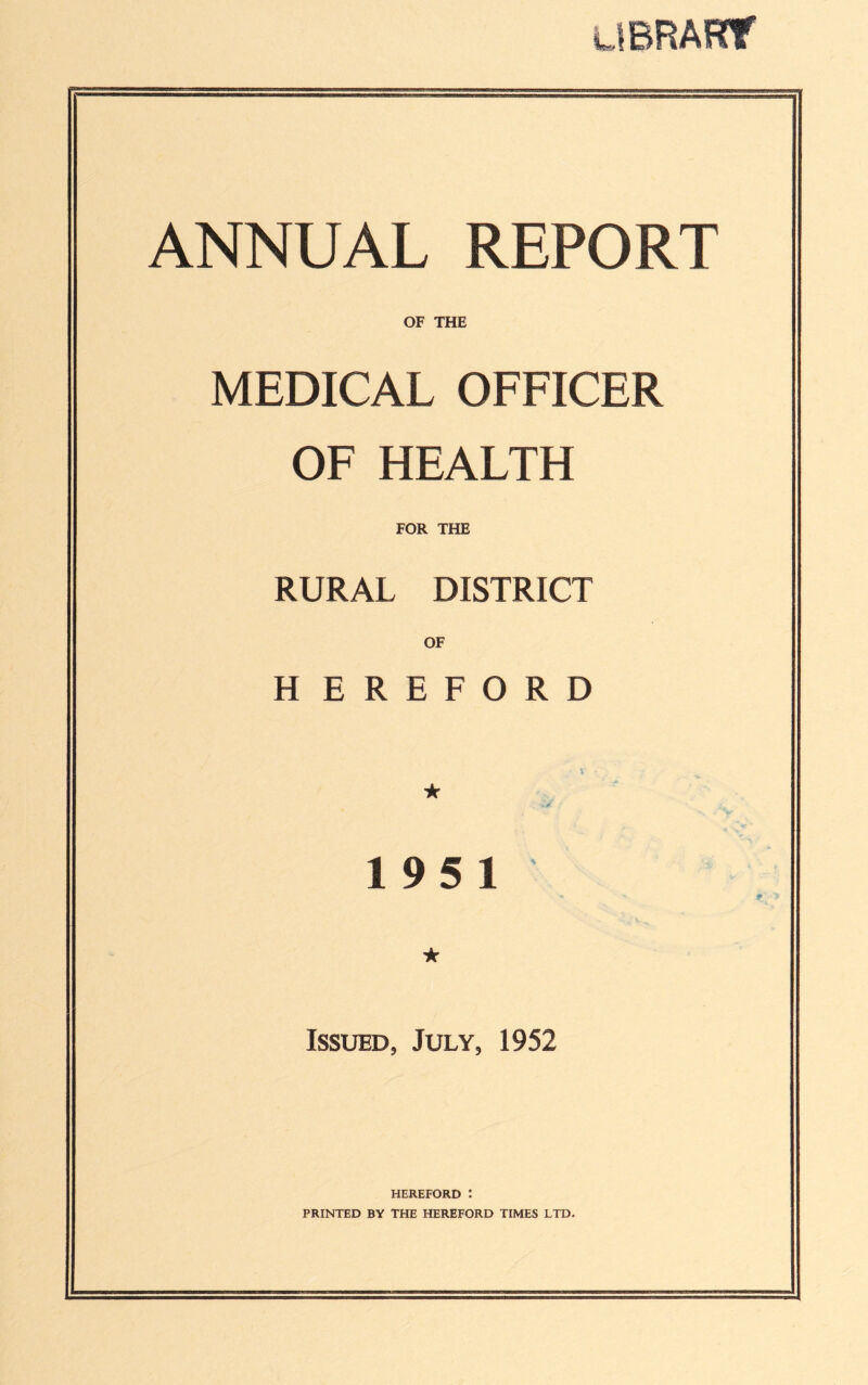 LIBRARY ANNUAL REPORT OF THE MEDICAL OFFICER OF HEALTH FOR THE RURAL DISTRICT OF H EREFORD ’ V • ★ < vX t 195 1 ★ Issued, July, 1952 HEREFORD : PRINTED BY THE HEREFORD TIMES LTD.