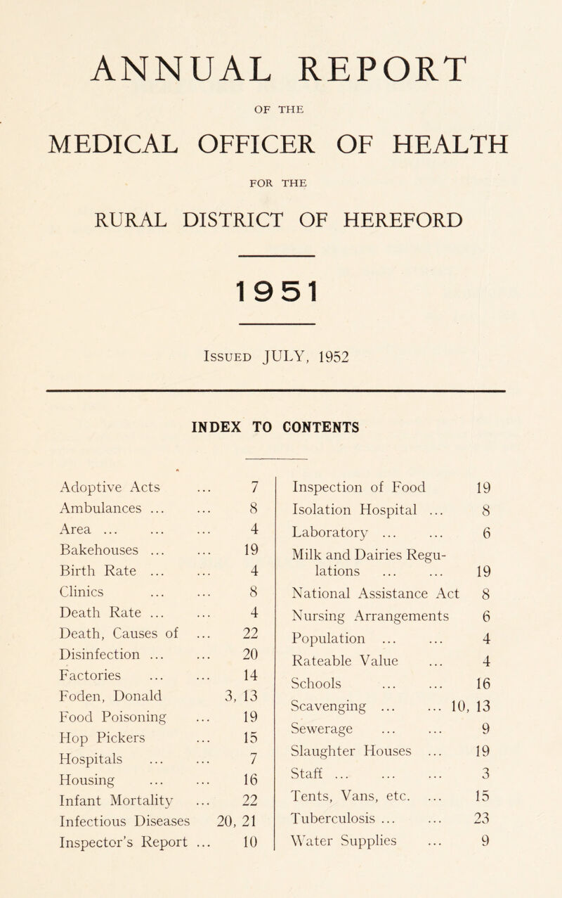 ANNUAL REPORT OF THE MEDICAL OFFICER OF HEALTH FOR THE RURAL DISTRICT OF HEREFORD 1951 Issued JULY, 1952 INDEX TO A Adoptive Acts 7 Ambulances ... 8 Area ... 4 Bakehouses ... 19 Birth Rate ... 4 Clinics 8 Death Rate ... 4 Death, Causes of 22 Disinfection ... 20 Factories 14 Foden, Donald 3, 13 Food Poisoning 19 Hop Pickers 15 Hospitals 7 Housing 16 Infant Mortality 22 Infectious Diseases 20, 21 Inspector’s Report 10 CONTENTS Inspection of Food 19 Isolation Hospital ... 8 Laboratory ... ... 6 Milk and Dairies Regu- lations ... ... 19 National Assistance Act 8 Nursing Arrangements 6 Population ... ... 4 Rateable Value ... 4 Schools ... ... 16 Scavenging 10, 13 Sewerage ... ... 9 Slaughter Houses ... 19 Staff 3 Tents, Vans, etc. ... 15 Tuberculosis ... ... 23 Water Supplies ... 9