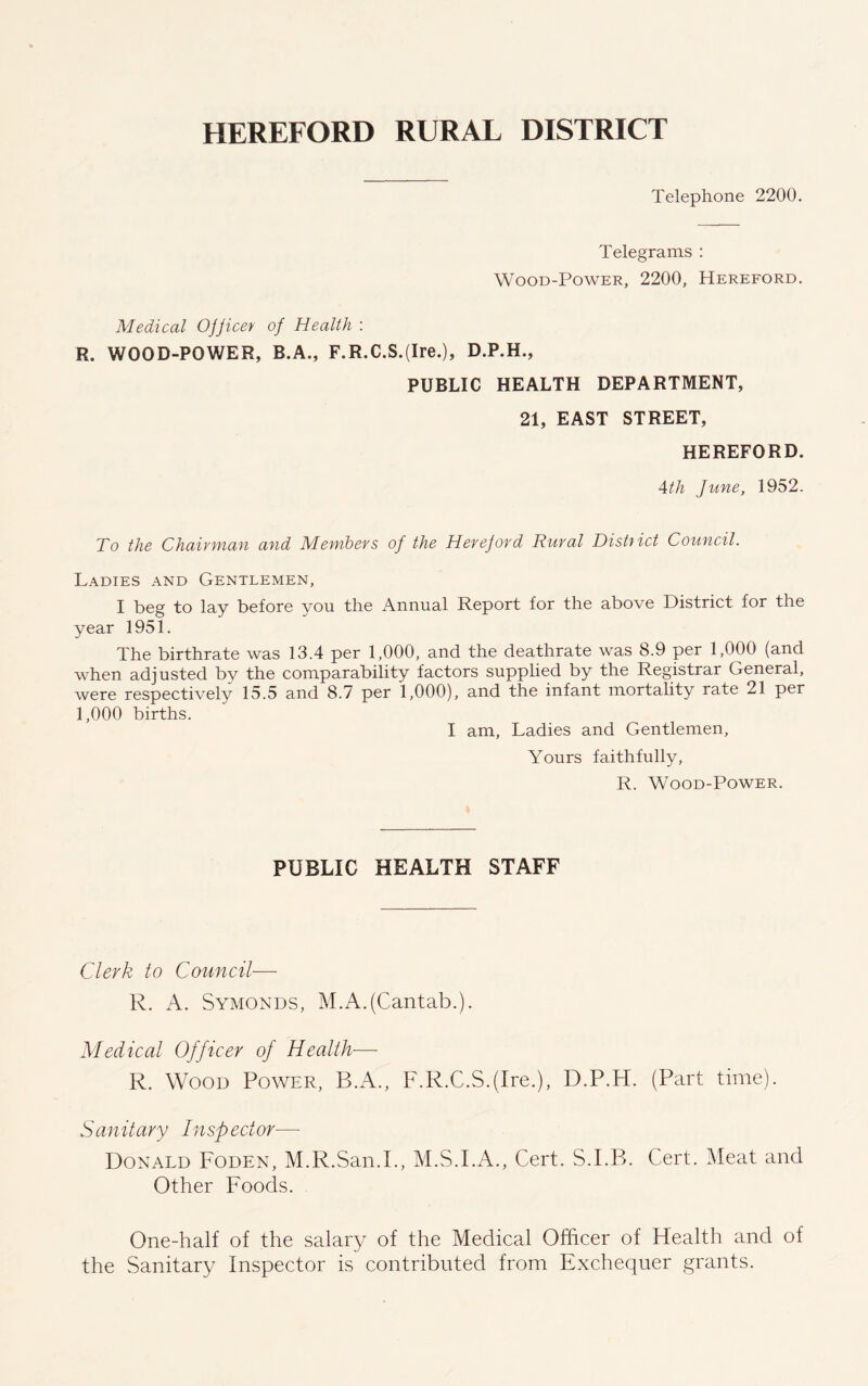 Telephone 2200. Telegrams : Wood-Power, 2200, Hereford. Medical Ojficer of Health : R. WOOD-POWER, B.A., F.R.C.S.(Ire.), D.P.H., PUBLIC HEALTH DEPARTMENT, 21, EAST STREET, HEREFORD. Ath June, 1952. To the Chairman and Members of the Hereford Rural District Council. Ladies and Gentlemen, I beg to lay before you the Annual Report for the above District for the year 1951. The birthrate was 13.4 per 1,000, and the deathrate was 8.9 per 1,000 (and when adjusted by the comparability factors supplied by the Registrar General, were respectively 15.5 and 8.7 per 1,000), and the infant mortality rate 21 per 1,000 births. I am, Ladies and Gentlemen, Yours faithfully, R. Wood-Power. PUBLIC HEALTH STAFF Clerk to Council— R. A. Symonds, M.A.(Cantab.). Medical Officer of Health— R. Wood Power, R.A., F.R.C.S.(Ire.), D.P.H. (Part time). Sanitary Inspector— Donald Foden, M.R.San.I., M.S.I.A., Cert. S.I.B. Cert. Meat and Other Foods. One-half of the salary of the Medical Officer of Health and of the Sanitary Inspector is contributed from Exchequer grants.