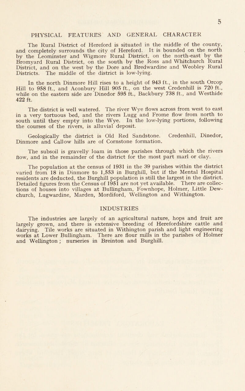 PHYSICAL FEATURES AND GENERAL CHARACTER The Rural District of Hereford is situated in the middle of the county, and completely surrounds the city of Hereford. It is bounded on the north by the Leominster and Wigmore Rural District, on the north-east by the Bromyard Rural District, on the south by the Ross and Whitchurch Rural District, and on the west by the Dore and Bredwardine and Weobley Rural Districts. The middle of the district is low-lying. In the north Dinmore Hill rises to a height of 943 ft., in the south Orcop Hill to 958 ft., and Aconbury Hill 905 ft., on the west Credenhill is 720 ft., while on the eastern side are Dinedor 595 ft., Backbury 738 ft., and Westhide 422 ft. The district is well watered. The river Wye flows across from west to east in a very tortuous bed, and the rivers Lugg and Frome flow from north to south until they empty into the Wye. In the low-lying portions, following the courses of the rivers, is alluvial deposit. Geologically the district is Old Red Sandstone. Credenhill, Dinedor, Dinmore and Callow hills are of Cornstone formation. The subsoil is gravelly loam in those parishes through which the rivers flow, and in the remainder of the district for the most part marl or clay. The population at the census of 1931 in the 39 parishes within the district varied from 18 in Dinmore to 1,553 in Burghill, but if the Mental Hospital residents are deducted, the Burghill population is still the largest in the district. Detailed figures from the Census of 1951 are not yet available. There are collec- tions of houses into villages at Bullingham, Fownhope, Holmer, Little Dew- church, Lugwardine, Marden, Mordiford, Wellington and Withington. INDUSTRIES The industries are largely of an agricultural nature, hops and fruit are largely grown, and there is extensive breeding of Herefordshire cattle and dairying. Tile works are situated in Withington parish and light engineering works at Lower Bullingham. There are flour mills in the parishes of Holmer and Wellington ; nurseries in Breinton and Burghill.