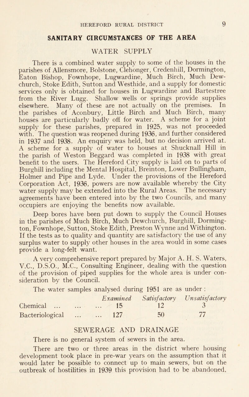 SANITARY CIRCUMSTANCES OF THE AREA WATER SUPPLY There is a combined water supply to some of the houses in the parishes of Allensmore, Bolstone, Clehonger, Credenhill, Dormington, Eaton Bishop, Fownhope, Lugwardine, Much Birch, Much Dew- church, Stoke Edith, Sutton and Westhide, and a supply for domestic services only is obtained for houses in Lugwardine and Bartestree from the River Lugg. Shallow wells or springs provide supplies elsewhere. Many of these are not actually on the premises. In the parishes of Aconbury, Little Birch and Much Birch, many houses are particularly badly off for water. A scheme for a joint supply for these parishes, prepared in 1925, was not proceeded with. The question was reopened during 1936, and further considered in 1937 and 1938. An enquiry was held, but no decision arrived at. A scheme for a supply of water to houses at Shucknall Hill in the parish of Weston Beggard was completed in 1938 with great benefit to the users. The Hereford City supply is laid on to parts of Burghill including the Mental Hospital, Breinton, Lower Bullingham, Holmer and Pipe and Lyde. Under the provisions of the Hereford Corporation Act, 1936, powers are now available whereby the City water supply may be extended into the Rural Areas. The necessary agreements have been entered into by the two Councils, and many occupiers are enjoying the benefits now available. Deep bores have been put down to supply the Council Houses in the parishes of Much Birch, Much Dewchurch, Burghill, Dorming- ton, Fownhope, Sutton, Stoke Edith, Preston Wynne and Withington. If the tests as to quality and quantity are satisfactory the use of any surplus water to supply other houses in the area would in some cases provide a long-felt want. A very comprehensive report prepared by Major A. H. S. Waters, V.C., D.S.O., M.C., Consulting Engineer, dealing with the question of the provision of piped supplies for the whole area is under con- sideration by the Council. The water samples analysed during 1951 are as under : Examined Satisfactory Unsatisfactory Chemical ... ... ... 15 12 3 Bacteriological ... ... 127 50 77 SEWERAGE AND DRAINAGE There is no general system of sewers in the area. There are two or three areas in the district where housing development took place in pre-war years on the assumption that it would later be possible to connect up to main sewers, but on the outbreak of hostilities in 1939 this provision had to be abandoned.