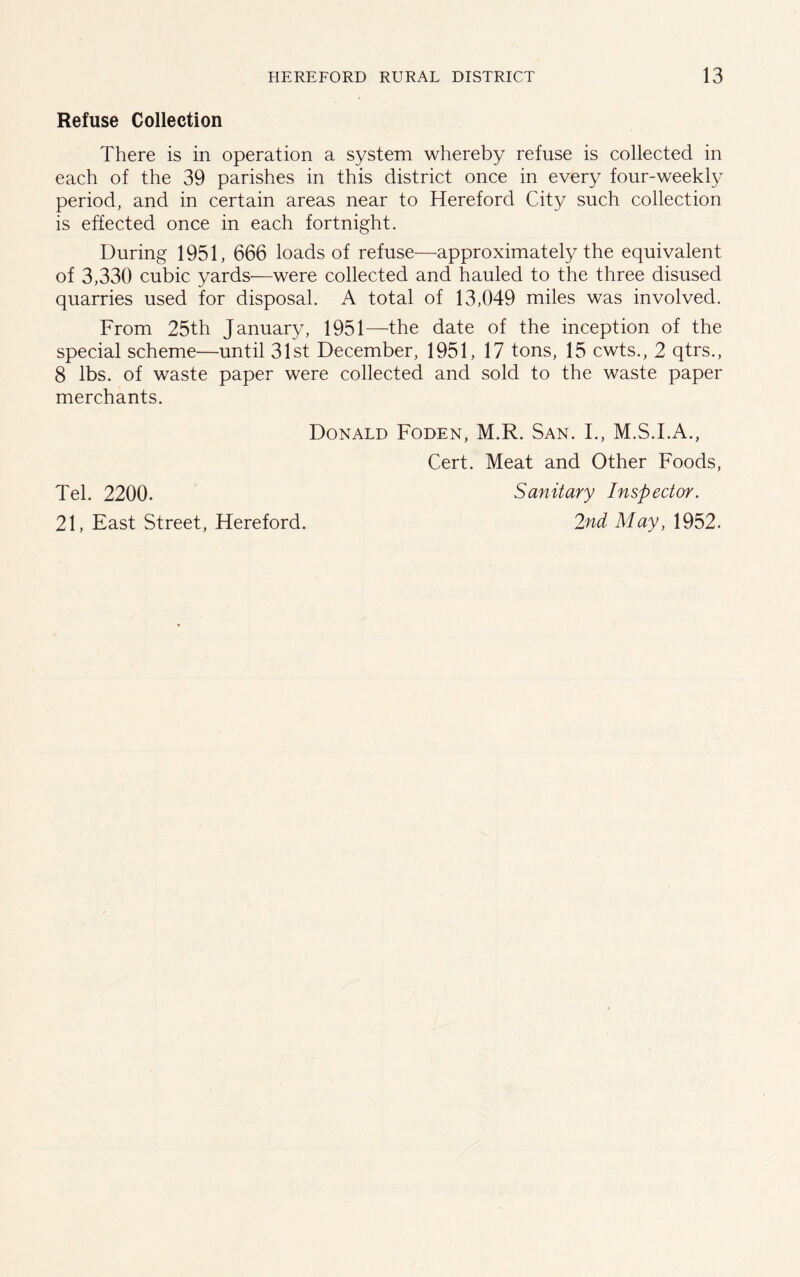 Refuse Collection There is in operation a system whereby refuse is collected in each of the 39 parishes in this district once in every four-weekly period, and in certain areas near to Hereford City such collection is effected once in each fortnight. During 1951, 666 loads of refuse—approximately the equivalent of 3,330 cubic yards—were collected and hauled to the three disused quarries used for disposal. A total of 13,049 miles was involved. From 25th January, 1951—the date of the inception of the special scheme—until 31st December, 1951, 17 tons, 15 cwts., 2 qtrs., 8 lbs. of waste paper were collected and sold to the waste paper merchants. Tel. 2200. 21, East Street, Hereford. Donald Foden, M.R. San. I., M.S.I.A., Cert. Meat and Other Foods, Sanitary Inspector. 2nd May, 1952.