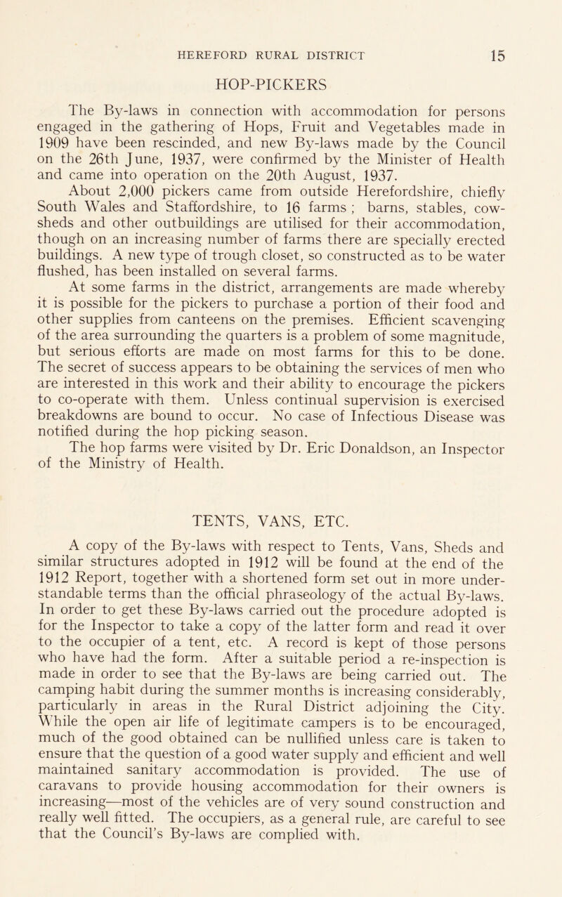 HOP-PICKERS The By-laws in connection with accommodation for persons engaged in the gathering of Hops, Fruit and Vegetables made in 1909 have been rescinded, and new By-laws made by the Council on the 26th June, 1937, were confirmed by the Minister of Health and came into operation on the 20th August, 1937. About 2,000 pickers came from outside Herefordshire, chiefly South Wales and Staffordshire, to 16 farms ; barns, stables, cow- sheds and other outbuildings are utilised for their accommodation, though on an increasing number of farms there are specially erected buildings. A new type of trough closet, so constructed as to be water flushed, has been installed on several farms. At some farms in the district, arrangements are made whereby it is possible for the pickers to purchase a portion of their food and other supplies from canteens on the premises. Efficient scavenging of the area surrounding the quarters is a problem of some magnitude, but serious efforts are made on most farms for this to be done. The secret of success appears to be obtaining the services of men who are interested in this work and their ability to encourage the pickers to co-operate with them. Unless continual supervision is exercised breakdowns are bound to occur. No case of Infectious Disease was notified during the hop picking season. The hop farms were visited by Dr. Eric Donaldson, an Inspector of the Ministry of Health. TENTS, VANS, ETC. A copy of the By-laws with respect to Tents, Vans, Sheds and similar structures adopted in 1912 will be found at the end of the 1912 Report, together with a shortened form set out in more under- standable terms than the official phraseology of the actual By-laws. In order to get these By-laws carried out the procedure adopted is for the Inspector to take a copy of the latter form and read it over to the occupier of a tent, etc. A record is kept of those persons who have had the form. After a suitable period a re-inspection is made in order to see that the By-laws are being carried out. The camping habit during the summer months is increasing considerably, particularly in areas in the Rural District adjoining the City! While the open air life of legitimate campers is to be encouraged, much of the good obtained can be nullified unless care is taken to ensure that the question of a good water supply and efficient and well maintained sanitary accommodation is provided. The use of caravans to provide housing accommodation for their owners is increasing—most of the vehicles are of very sound construction and really well fitted. The occupiers, as a general rule, are careful to see that the Council's By-laws are complied with.