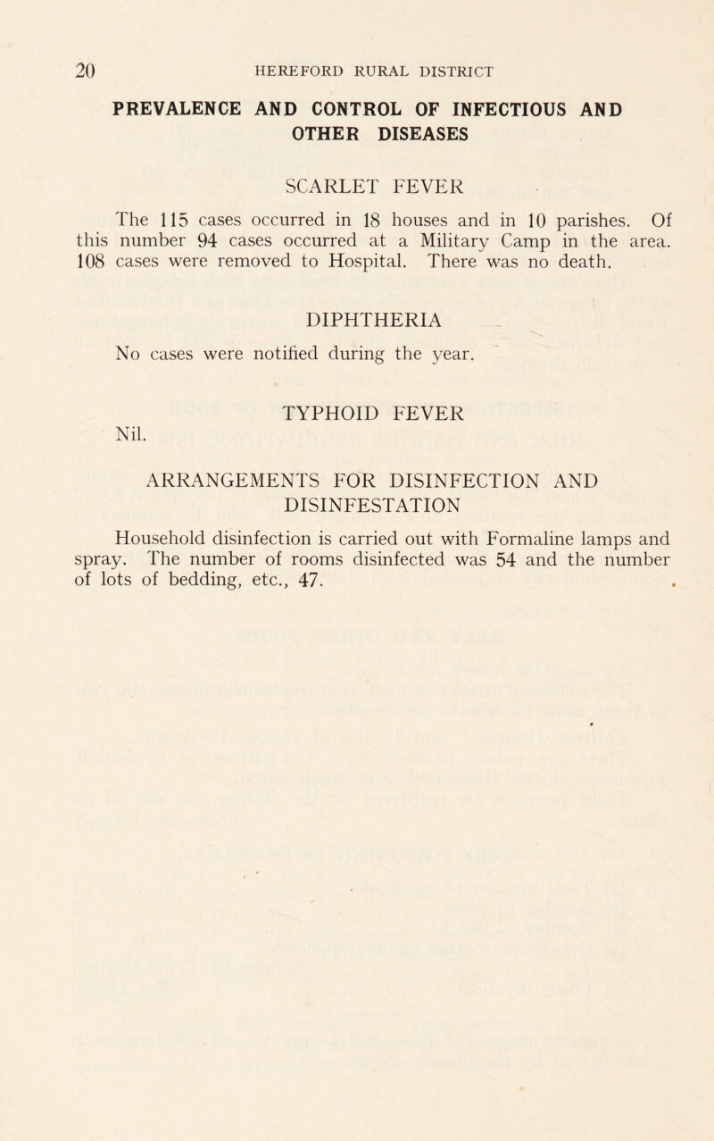 PREVALENCE AND CONTROL OF INFECTIOUS AND OTHER DISEASES SCARLET FEVER The 115 cases occurred in 18 houses and in 10 parishes. Of this number 94 cases occurred at a Military Camp in the area. 108 cases were removed to Hospital. There was no death. DIPHTHERIA No cases were notified during the year. TYPHOID FEVER Nil. ARRANGEMENTS FOR DISINFECTION AND DISINFESTATION Household disinfection is carried out with Formaline lamps and spray. The number of rooms disinfected was 54 and the number of lots of bedding, etc., 47.