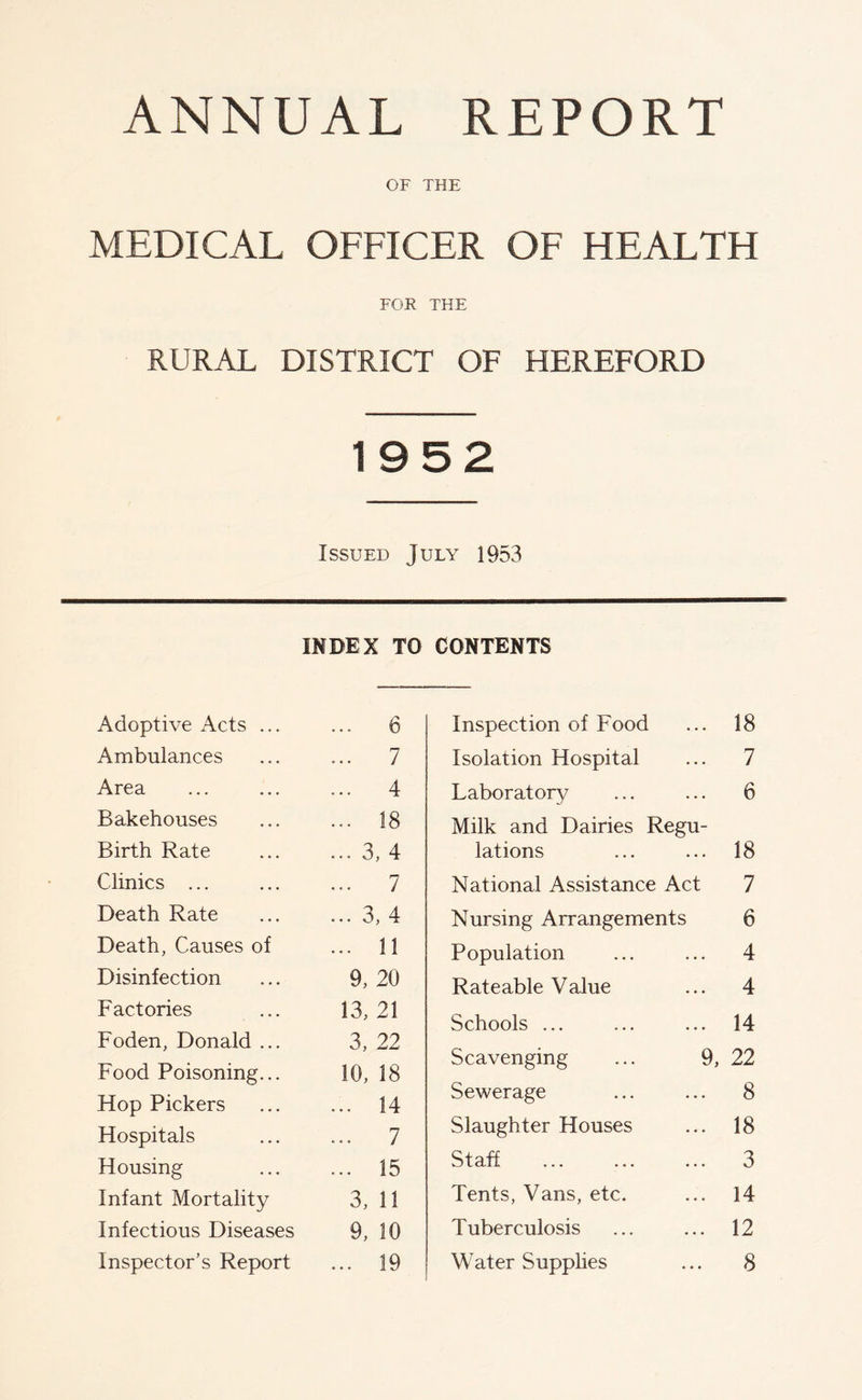 OF THE MEDICAL OFFICER OF HEALTH FOR THE RURAL DISTRICT OF HEREFORD 1952 Issued July 1953 Adoptive Acts ... INDEX TO' ... 6 CONTENTS Inspection of Food 18 Ambulances ... 7 Isolation Hospital 7 Area ... 4 Laboratory 6 Bakehouses ... 18 Milk and Dairies Regu- Birth Rate ... 3, 4 lations 18 Clinics ... ... 7 National Assistance Act 7 Death Rate ... 3, 4 Nursing Arrangements 6 Death, Causes of ... 11 Population 4 Disinfection 9, 20 Rateable Value 4 Factories 13, 21 Schools ... 14 Foden, Donald ... Food Poisoning... 3, 22 10, 18 Scavenging ... 9, 22 Hop Pickers ... 14 Sewerage 8 Hospitals ... 7 Slaughter Houses 18 Housing ... 15 Staff 3 Infant Mortality 3, 11 Tents, Vans, etc. 14 Infectious Diseases 9, 10 Tuberculosis 12 Inspector’s Report ... 19 Water Supplies 8