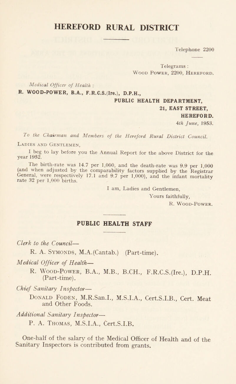 HEREFORD RURAL DISTRICT Telephone 2200 Telegrams : Wood Power, 2200, Hereford. Medical Officer of Health : R. WOOD-POWER, B.A., F.R.C.S.(Ire.), D.P.K., PUBLIC HEALTH DEPARTMENT, 21, EAST STREET, HEREFORD. 4th June, 1953. To the Chairman and Members of the Hereford Rural District Council. Ladies and Gentlemen, I beg to lay before you the Annual Report for the above District for the year 1952. The birth-rate was 14.7 per 1,000, and the death-rate was 9.9 per 1,000 (and when adjusted by the comparability factors supplied by the Registrar General, were respectively 17.1 and 9.7 per 1,000), and the infant mortality rate 32 per 1,000 births. I am, Ladies and Gentlemen, Yours faithfully, R. Wood-Power. PUBLIC HEALTH STAFF Clerk to the Council— R. A. Symonds, M.A.(Cantab.) (Part-time). Medical Officer of Health— R. Wood-Power, B.A., M.B., B.CH., F.R.C.S.(Ire.), D.P.H. (Part-time). Chief Sanitary Inspector— Donald Foden, M.R.San.L, M.S.I.A., Cert.S.I.B., Cert. Meat and Other Foods. Additional Sanitary Inspector— P. A. Thomas, M.S.I.A., Cert.S.I.B. One-half of the salary of the Medical Officer of Health and of the Sanitary Inspectors is contributed from grants.