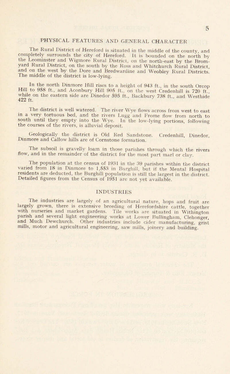 PHYSICAL FEATURES AND GENERAL CHARACTER The Rural District of Hereford is situated in the middle of the count}y and completely surrounds the city of Hereford. It is bounded on the north by the Leominster and Wigmore Rural District, on the north-east by the Brom- yard Rural District, on the south by the Ross and Whitchurch Rural District, and on the west by the Dore and Bredwaraine and Weobley Rural Districts. The middle of the district is low-lying. In the north Dinmore Hill rises to a height of 943 ft., in the south Orcop Hill to 958 ft., and Aconbury Hill 905 ft., on the west Credenhill is 720 ft., while on the eastern side are Dinedor 595 ft., Backbury 738 ft., and Westhide 422 ft. Ihe district is well watered. The river Wye flows across from west to east in a very tortuous bed, and the rivers Lugg and Frome flow from north to south until they empty into the Wye. In the low-lying portions, following the courses of the rivers, is alluvial deposit. Geologically the district is Old Red Sandstone. Credenhill, Dinedor, Dinmore and Callow hills are of Cornstone formation. The subsoil is gravelly loam in those parishes through which the rivers flow, and in the remainder of the district for the most part marl or clay. I he population at the census of 1931 in the 39 parishes within the district varied from 18 in Dinmore to 1,553 in Burghill, but if the Mental Hospital residents are deducted, the Burghill population is still the largest in the district. Detailed figures from the Census of 1951 are not yet available. INDUSTRIES The industries are largely of an agricultural nature, hops and fruit are largely grown, there is extensive breeding of Herefordshire cattle, together with nurseries and market gardens. Tile works are situated in Withington parish and several light engineering works at Lower Bullingham, Clehonger, and Much Dewchurch. Other industries include cider manufacturing, grist mills, motor and agricultural engineering, saw mills, joinery and building.