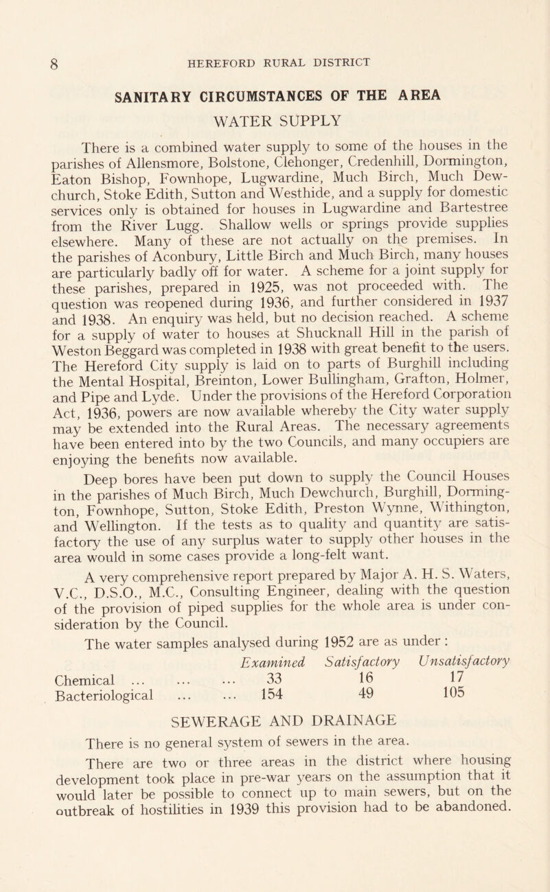 SANITARY CIRCUMSTANCES OF THE AREA WATER SUPPLY There is a combined water supply to some of the houses in the parishes of Allensmore, Bolstone, Clehonger, Credenhill, Dormington, Eaton Bishop, Fownhope, Lugwardine, Much Birch, Much Dew- church, Stoke Edith, Sutton and Westhide, and a supply for domestic services only is obtained for houses in Lugwardine and Bartestree from the River Lugg. Shallow wells or springs provide supplies elsewhere. Many of these are not actually on the premises. In the parishes of Aconbury, Little Birch and Much Birch, many houses are particularly badly off for water. A scheme for a joint supply for these parishes, prepared in 1925, was not proceeded with. The question was reopened during 1936, and further considered in 1937 and 1938. An enquiry was held, but no decision reached. A scheme for a supply of water to houses at Shucknall Hill in the parish of Weston Beggard was completed in 1938 with great benefit to the users. The Hereford City supply is laid on to parts of Burghill including the Mental Hospital, Breinton, Lower Bullingham, Grafton, Holmer, and Pipe and Lyde. Under the provisions of the Hereford Corporation Act, 1936, powers are now available whereby the City water supply may be extended into the Rural Areas. The necessary agreements have been entered into by the two Councils, and many occupiers are enjoying the benefits now available. Deep bores have been put down to supply the Council Houses in the parishes of Much Birch, Much Dewchurch, Burghill, Dorming- ton, Fownhope, Sutton, Stoke Edith, Preston Wynne, Withington, and Wellington. If the tests as to quality and quantity are satis- factory the use of any surplus water to supply other houses in the area would in some cases provide a long-felt want. A very comprehensive report prepared by Major A. H. S. Waters, V.C., D.S.O., M.C., Consulting Engineer, dealing with the question of the provision of piped supplies for the whole area is under con- sideration by the Council. The water samples analysed during 1952 are as under: Examined Satisfactory Unsatisfactory Chemical ... ... ••• 33 16 17 Bacteriological ... ... 154 49 105 SEWERAGE AND DRAINAGE There is no general system of sewers in the area. There are two or three areas in the district where housing development took place in pre-war years on the assumption that it would later be possible to connect up to main sewers, but on the outbreak of hostilities in 1939 this provision had to be abandoned.