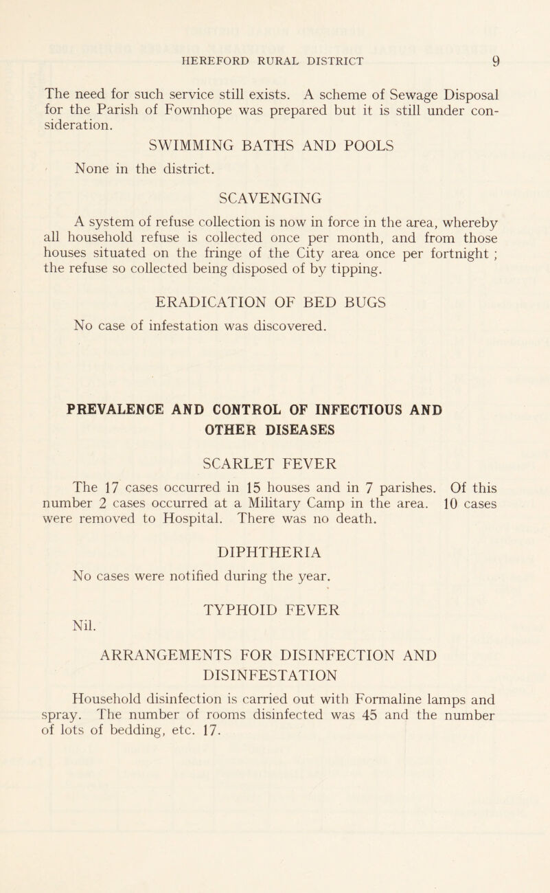 The need for such service still exists. A scheme of Sewage Disposal for the Parish of Fownhope was prepared but it is still under con- sideration. SWIMMING BATHS AND POOLS None in the district. SCAVENGING A system of refuse collection is now in force in the area, whereby all household refuse is collected once per month, and from those houses situated on the fringe of the City area once per fortnight ; the refuse so collected being disposed of by tipping. ERADICATION OF BED BUGS No case of infestation was discovered. PREVALENCE AND CONTROL OF INFECTIOUS AND OTHER DISEASES SCARLET FEVER The 17 cases occurred in 15 houses and in 7 parishes. Of this number 2 cases occurred at a Military Camp in the area. 10 cases were removed to Hospital. There was no death. DIPHTHERIA No cases were notified during the year. Nil. TYPHOID FEVER ARRANGEMENTS FOR DISINFECTION AND DISINFESTATION Household disinfection is carried out with Formaline lamps and spray. The number of rooms disinfected was 45 and the number of lots of bedding, etc. 17.