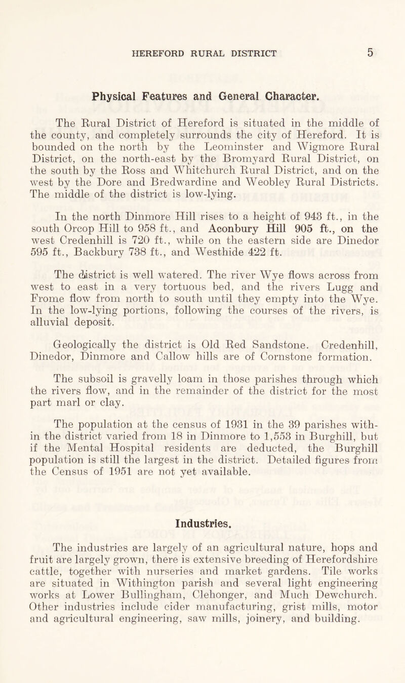 Physical Features and General Character. The Rural District of Hereford is situated in the middle of the county, and completely surrounds the city of Hereford. It is bounded on the north by the Leominster and Wigmore Rural District, on the north-east, by the Bromyard Rural District, on the south by the Ross and Whitchurch Rural District, and on the west by the Dore and Bredwardine and Weobley Rural Districts. The middle of the district is low-lying. In the north Dinmore Hill rises to a height of 943 ft., in the south Orcop Hill to 958 ft., and Aconbury Hill 905 ft., on the west Credenhill is 720 ft., while on the eastern side are Dinedor 595 ft., Backbury 738 ft., and Westhide 422 ft. The district is well watered. The river Wye flows across from west to east in a very tortuous bed, and the rivers Lugg and Frome flow from north to south until they empty into the Wye. In the low-lying portions, following the courses of the rivers, is alluvial deposit. Geologically the district is Old Red Sandstone. Credenhill, Dinedor, Dinmore and Callow hills are of Cornstone formation. The subsoil is gravelly loam in those parishes through which the rivers flow, and in the remainder of the district for the most part marl or clay. The population at the census of 1931 in the 39 parishes with- in the district varied from 18 in Dinmore to 1,553 in Burghill, but if the Mental Hospital residents are deducted, the Burghill population is still the largest in the district. Detailed figures from the Census of 1951 are not yet available. Industries. The industries are largely of an agricultural nature, hops and fruit are largely grown, there is extensive breeding of Herefordshire cattle, together with nurseries and market gardens. Tile works are situated in Withington parish and several light engineering works at Lower Bullingham, Clehonger, and Much Dewchurch. Other industries include cider manufacturing, grist mills, motor and agricultural engineering, saw mills, joinery, and building.