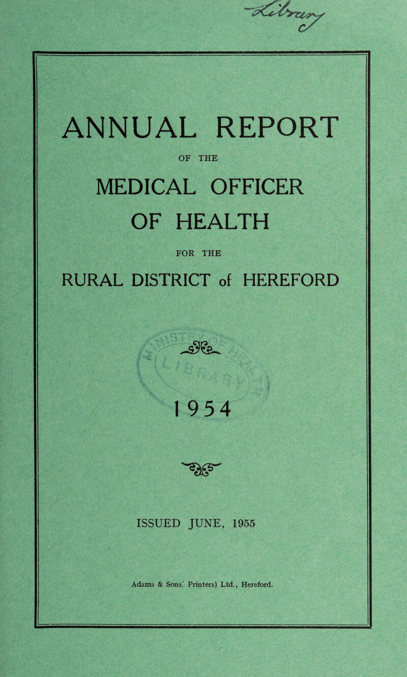 ANNUAL REPORT OF THE MEDICAL OFFICER OF HEALTH FOR THE RURAL DISTRICT of HEREFORD 1 954 ISSUED JUNE, 1955 Adams & Sons' Printers) Ltd., Hereford.