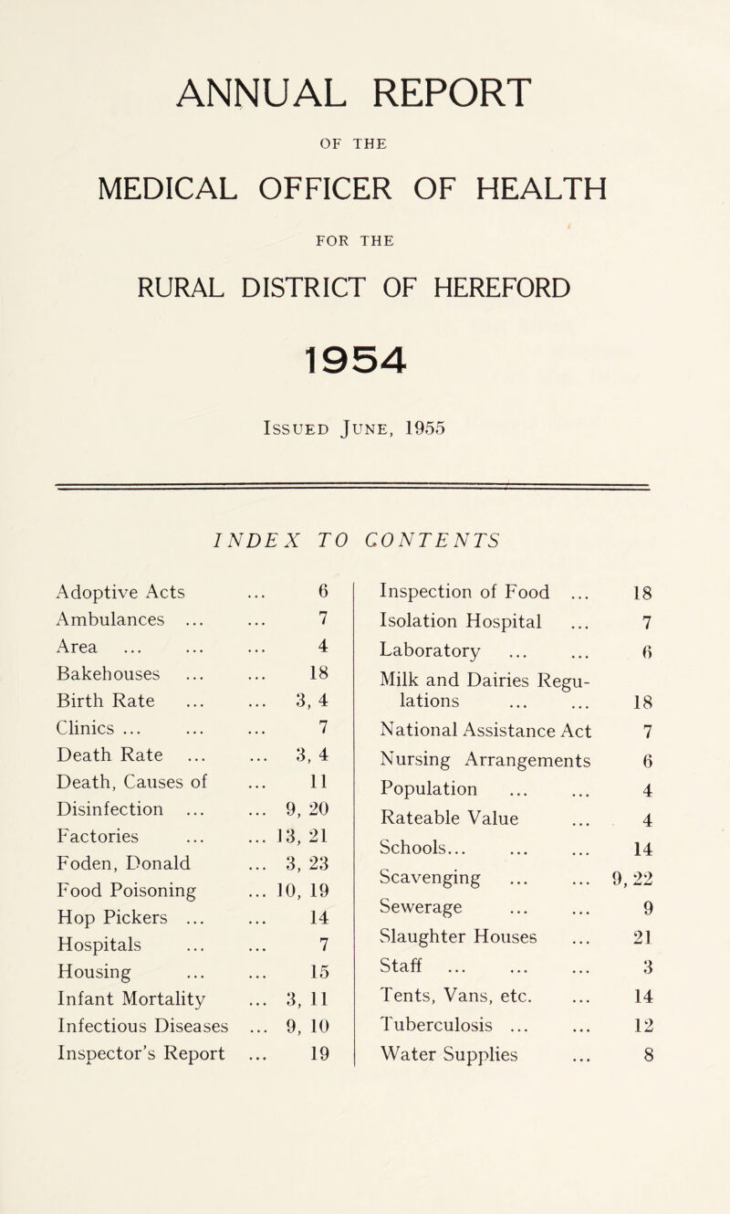 OF THE MEDICAL OFFICER OF HEALTH FOR THE RURAL DISTRICT OF HEREFORD 1954 Issued June, 1955 INDEX TO Adoptive Acts ... 6 Ambulances ... ... 7 Area ... ... ... 4 Bakehouses ... ... 18 Birth Rate ... ... 3, 4 Clinics ... ... ... 7 Death Rate ... ... 3, 4 Death, Causes of ... 11 Disinfection ... ... 9, 20 Factories ... ... 13, 21 Foden, Donald ... 3, 23 Food Poisoning ... 10, 19 Hop Pickers ... ... 14 Hospitals ... ... 7 Housing ... ... 15 Infant Mortality ... 3, 11 Infectious Diseases ... 9, 10 Inspector’s Report ... 19 CONTENTS Inspection of Food ... 18 Isolation Hospital ... 7 Laboratory ... ... 6 Milk and Dairies Regu- lations 18 National Assistance Act 7 Nursing Arrangements 6 Population ... ... 4 Rateable Value ... 4 Schools... ... ... 14 Scavenging ... ... 9,22 Sewerage ... ... 9 Slaughter Houses ... 21 Staff ... ... ... 3 Tents, Vans, etc. ... 14 Tuberculosis ... ... 12 Water Supplies ... 8