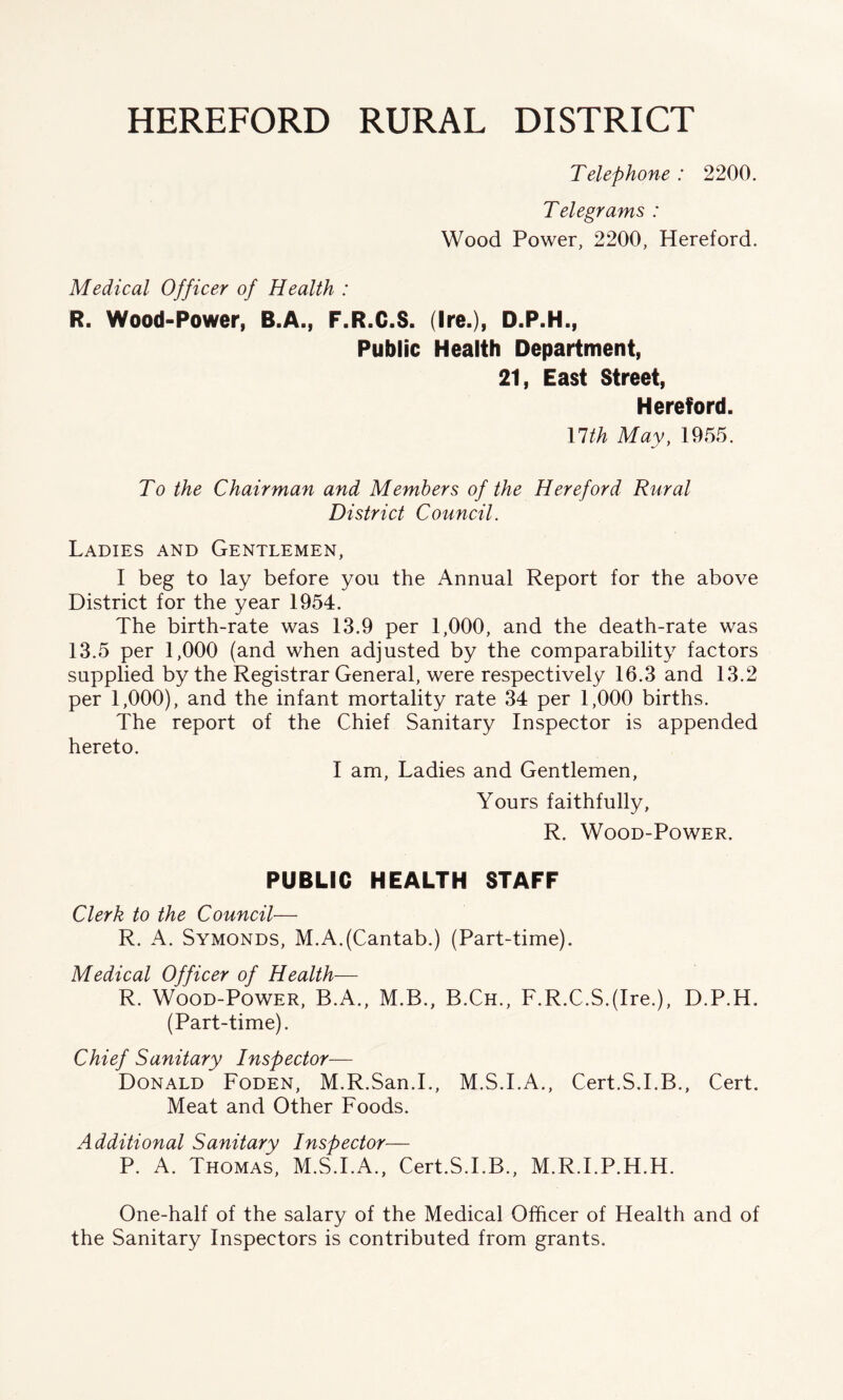 HEREFORD RURAL DISTRICT Telephone : 2200. Telegrams : Wood Power, 2200, Hereford. Medical Officer of Health : R. Wood-Power, B.A., F.R.C.S. (Ire.), D.P.H., Public Health Department, 21, East Street, Hereford. llth May, 1955. To the Chairman and Members of the Hereford Rural District Council. Ladies and Gentlemen, I beg to lay before you the Annual Report for the above District for the year 1954. The birth-rate was 13.9 per 1,000, and the death-rate was 13.5 per 1,000 (and when adjusted by the comparability factors supplied by the Registrar General, were respectively 16.3 and 13.2 per 1,000), and the infant mortality rate 34 per 1,000 births. The report of the Chief Sanitary Inspector is appended hereto. I am, Ladies and Gentlemen, Yours faithfully, R. Wood-Power. PUBLIC HEALTH STAFF Clerk to the Council— R. A. Symonds, M.A.(Cantab.) (Part-time). Medical Officer of Health— R. Wood-Power, B.A., M.B., B.Ch., F.R.C.S.(Ire.), D.P.H. (Part-time). Chief Sanitary Inspector— Donald Foden, M.R.San.I., M.S.I.A., Cert.S.I.B., Cert. Meat and Other Foods. Additional Sanitary Inspector— P. A. Thomas, M.S.I.A., Cert.S.I.B., M.R.I.P.H.H. One-half of the salary of the Medical Officer of Health and of the Sanitary Inspectors is contributed from grants.