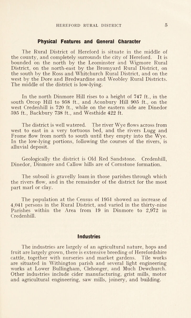 Physical Features and General Character The Rural District of Hereford is situate in the middle of the county, and completely surrounds the city of Hereford. It is bounded on the north by the Leominster and Wigmore Rural District, on the north-east by the Bromyard Rural District, on the south by the Ross and Whitchurch Rural District, and on the west by the Dore and Bredwardine and Weobley Rural Districts. The middle of the district is low-lying. In the north Dinmore Hill rises to a height of 747 ft., in the south Orcop Hill to 958 ft., and Aconbury Hill 905 ft., on the west Credenhill is 720 ft., while on the eastern side are Dinedor 595 ft., Backbury 738 ft., and Westhide 422 ft. The district is well watered. The river Wye flows across from west to east in a very tortuous bed, and the rivers Lugg and Frome flow from north to south until they empty into the Wye. In the low-lying portions, following the courses of the rivers, is alluvial deposit. Geologically the district is Old Red Sandstone. Credenhill, Dinedor, Dinmore and Callow hills are of Cornstone formation. The subsoil is gravelly loam in those parishes through which the rivers flow, and in the remainder of the district for the most part marl or clay. The population at the Census of 1951 showed an increase of 4,041 persons in the Rural District, and varied in the thirty-nine Parishes within the Area from 19 in Dinmore to 2,972 in Credenhill. Industries The industries are largely of an agricultural nature, hops and fruit are largely grown, there is extensive breeding of Herefordshire cattle, together with nurseries and market gardens. Tile works are situated in Withington parish and several light engineering works at Lower Bullingham, Clehonger, and Much Dewchurch. Other industries include cider manufacturing, grist mills, motor and agricultural engineering, saw mills, joinery, and building.