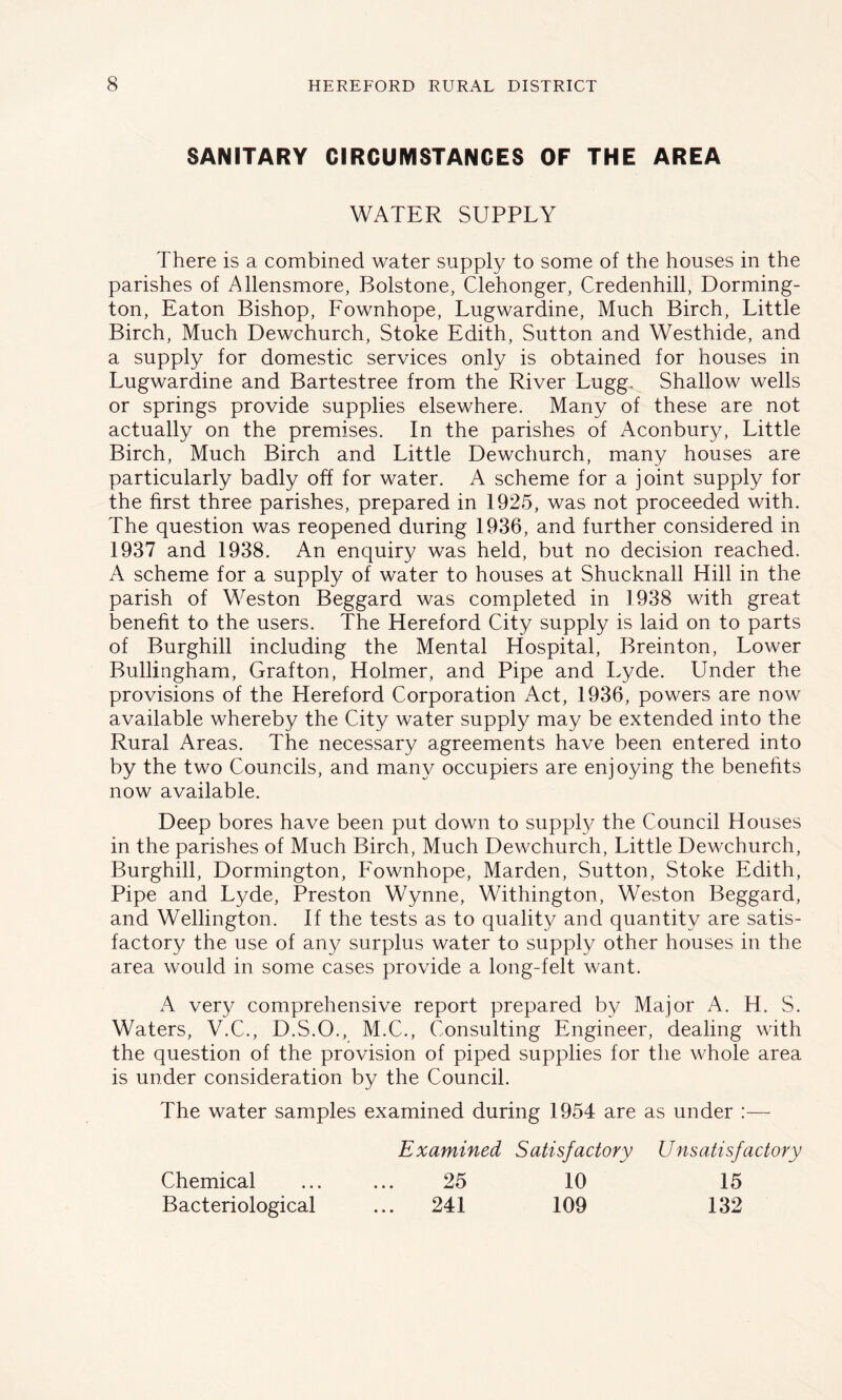 SANITARY CIRCUDISTANCES OF THE AREA WATER SUPPLY There is a combined water supply to some of the houses in the parishes of Allensmore, Bolstone, Clehonger, Credenhill, Dorming- ton, Eaton Bishop, Fownhope, Lugwardine, Much Birch, Little Birch, Much Dewchurch, Stoke Edith, Sutton and Westhide, and a supply for domestic services only is obtained for houses in Lugwardine and Bartestree from the River Lugg. Shallow wells or springs provide supplies elsewhere. Many of these are not actually on the premises. In the parishes of Aconbur}/, Little Birch, Much Birch and Little Dewchurch, many houses are particularly badly off for water. A scheme for a joint supply for the first three parishes, prepared in 1925, was not proceeded with. The question was reopened during 1936, and further considered in 1937 and 1938. An enquiry was held, but no decision reached. A scheme for a supply of water to houses at Shucknall Hill in the parish of Weston Beggard was completed in 1938 with great benefit to the users. The Hereford City supply is laid on to parts of Burghill including the Mental Hospital, Breinton, Lower Bullingham, Grafton, Holmer, and Pipe and Lyde. Under the provisions of the Hereford Corporation Act, 1936, powers are now available whereby the City water supply may be extended into the Rural Areas. The necessary agreements have been entered into by the two Councils, and many occupiers are enjoying the benefits now available. Deep bores have been put down to supply the Council Houses in the parishes of Much Birch, Much Dewchurch, Little Dewchurch, Burghill, Dormington, Fownhope, Marden, Sutton, Stoke Edith, Pipe and Lyde, Preston Wynne, Withington, Weston Beggard, and Wellington. If the tests as to quality and quantity are satis- factory the use of any surplus water to supply other houses in the area would in some cases provide a long-felt want. A very comprehensive report prepared by Major A. H. S. Waters, V.C., D.S.O., M.C., Consulting Engineer, dealing with the question of the provision of piped supplies for the whole area is under consideration by the Council. The water samples examined during 1954 are as under :— Examined Satisfactory Unsatisfactory Chemical ... ... 25 10 15 Bacteriological ... 241 109 132