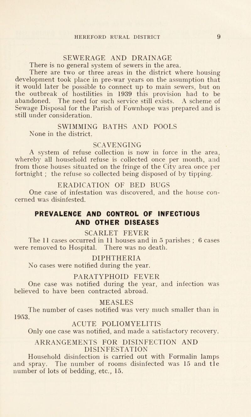 SEWERAGE AND DRAINAGE There is no general system of sewers in the area. There are two or three areas in the district where housing development took place in pre-war years on the assumption that it would later be possible to connect up to main sewers, but on the outbreak of hostilities in 1939 this provision had to be abandoned. The need for such service still exists. A scheme of Sewage Disposal for the Parish of Fownhope was prepared and is still under consideration. SWIMMING BATHS AND POOLS None in the district. SCAVENGING A system of refuse collection is now in force in the area, whereby all household refuse is collected once per month, and from those houses situated on the fringe of the City area once per fortnight ; the refuse so collected being disposed of by tipping. ERADICATION OF BED BUGS One case of infestation was discovered, and the house con- cerned was disinfested. PREVALENCE AND CONTROL OF INFECTIOUS AND OTHER DISEASES SCARLET FEVER The 11 cases occurred in 11 houses and in 5 parishes ; 6 cases were removed to Hospital. There was no death. DIPHTHERIA No cases were notified during the year. PARATYPHOID FEVER One case was notified during the year, and infection was believed to have been contracted abroad. MEASLES The number of cases notified was very much smaller than in 1953. ACUTE POLIOMYELITIS Only one case was notified, and made a satisfactory recovery. ARRANGEMENTS FOR DISINFECTION AND DISINFESTATION Household disinfection is carried out with Formalin lamps and spray. The number of rooms disinfected was 15 and tie number of lots of bedding, etc., 15.