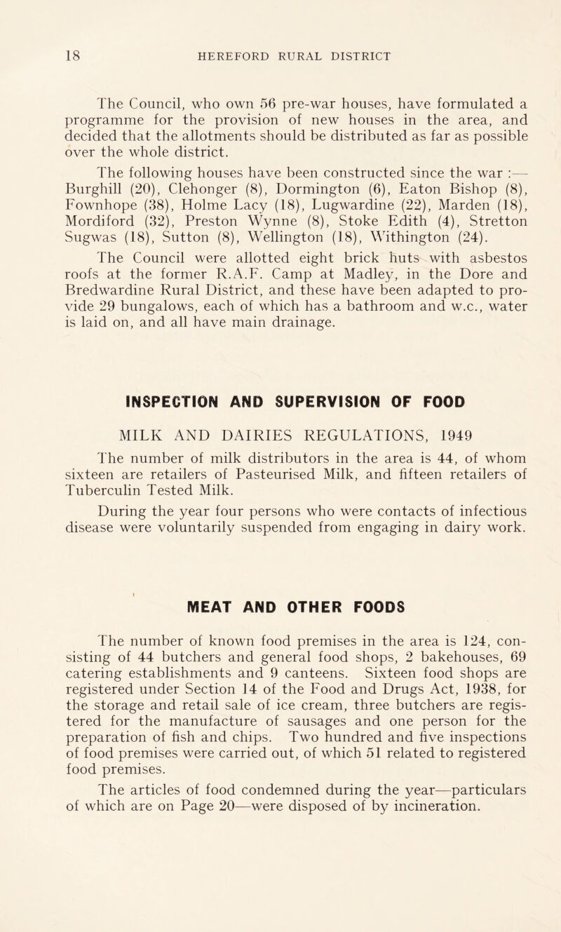 The Council, who own 56 pre-war houses, have formulated a programme for the provision of new houses in the area, and decided that the allotments should be distributed as far as possible over the whole district. The following houses have been constructed since the war :— Burghill (20), Clehonger (8), Bormington (6), Eaton Bishop (8), Fownhope (38), Holme Lacy (18), Lugwardine (22), Marden (18), Mordiford (32), Preston Wynne (8), Stoke Edith (4), Stretton Sugwas (18), Sutton (8), Wellington (18), Withington (24). The Council were allotted eight brick huts with asbestos roofs at the former R.A.F. Camp at Madley, in the Dore and Bredwardine Rural District, and these have been adapted to pro- vide 29 bungalows, each of which has a bathroom and w.c., water is laid on, and all have main drainage. INSPECTION AND SUPERVISION OF FOOD MILK AND DAIRIES REGULATIONS, 1949 The number of milk distributors in the area is 44, of whom sixteen are retailers of Pasteurised Milk, and fifteen retailers of Tuberculin Tested Milk. During the year four persons who were contacts of infectious disease were voluntarily suspended from engaging in dairy work. MEAT AND OTHER FOODS The number of known food premises in the area is 124, con- sisting of 44 butchers and general food shops, 2 bakehouses, 69 catering establishments and 9 canteens. Sixteen food shops are registered under Section 14 of the Food and Drugs Act, 1938, for the storage and retail sale of ice cream, three butchers are regis- tered for the manufacture of sausages and one person for the preparation of fish and chips. Two hundred and five inspections of food premises were carried out, of which 51 related to registered food premises. The articles of food condemned during the year—particulars of which are on Page 20—were disposed of by incineration.