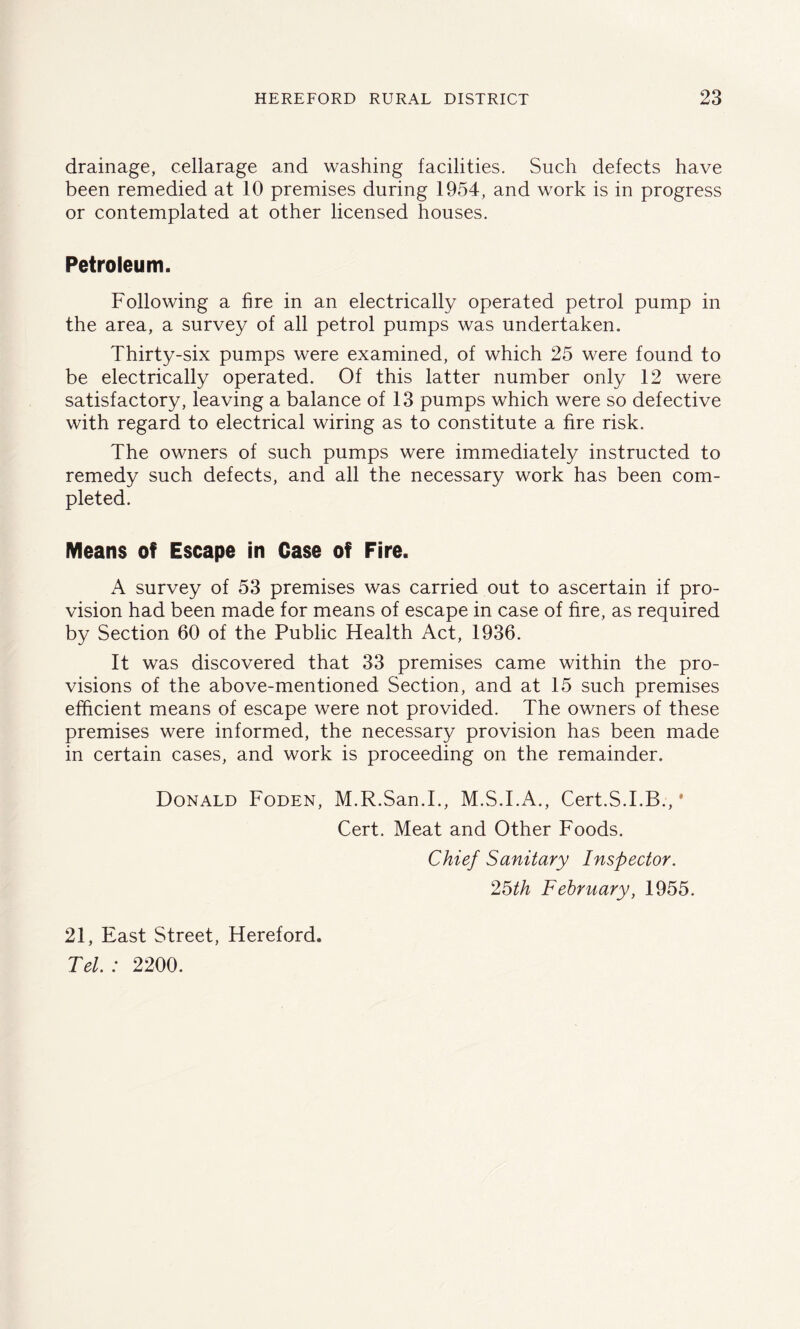 drainage, cellarage and washing facilities. Such defects have been remedied at 10 premises during 1954, and work is in progress or contemplated at other licensed houses. Petroleum. Following a fire in an electrically operated petrol pump in the area, a survey of all petrol pumps was undertaken. Thirty-six pumps were examined, of which 25 were found to be electrically operated. Of this latter number only 12 were satisfactory, leaving a balance of 13 pumps which were so defective with regard to electrical wiring as to constitute a fire risk. The owners of such pumps were immediately instructed to remedy such defects, and all the necessary work has been com- pleted. Means of Escape in Case of Fire. A survey of 53 premises was carried out to ascertain if pro- vision had been made for means of escape in case of fire, as required by Section 60 of the Public Health Act, 1936. It was discovered that 33 premises came within the pro- visions of the above-mentioned Section, and at 15 such premises efficient means of escape were not provided. The owners of these premises were informed, the necessary provision has been made in certain cases, and work is proceeding on the remainder. Donald Foden, M.R.San.I., M.S.I.A., Cert.S.I.B., * Cert. Meat and Other Foods. Chief Sanitary Inspector. 25th February, 1955. 21, East Street, Hereford. Tel. : 2200.