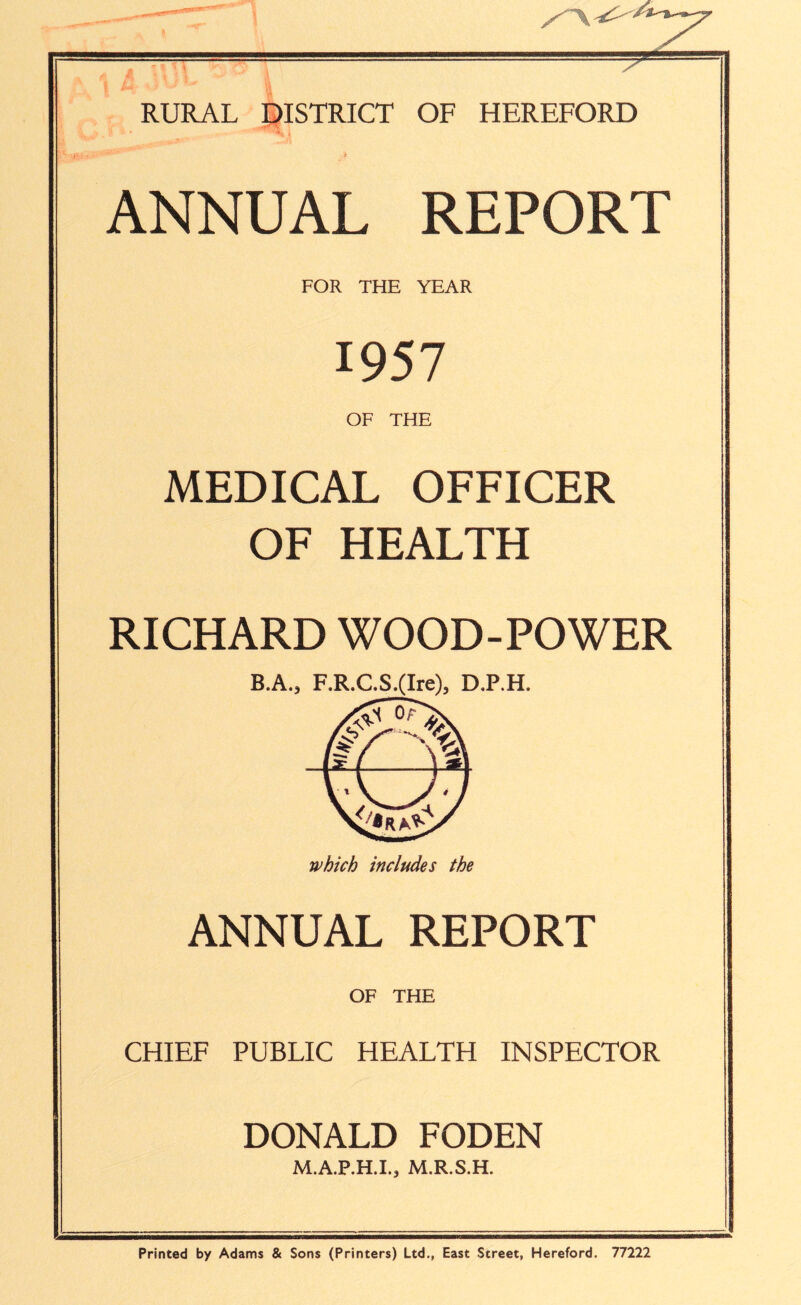 RURAL DISTRICT OF HEREFORD ANNUAL REPORT FOR THE YEAR 1957 OF THE MEDICAL OFFICER OF HEALTH RICHARD WOOD-POWER ANNUAL REPORT OF THE CHIEF PUBLIC HEALTH INSPECTOR DONALD FODEN M.A.P.H.I., M.R.S.H. Printed by Adams & Sons (Printers) Ltd., East Street, Hereford. 77222