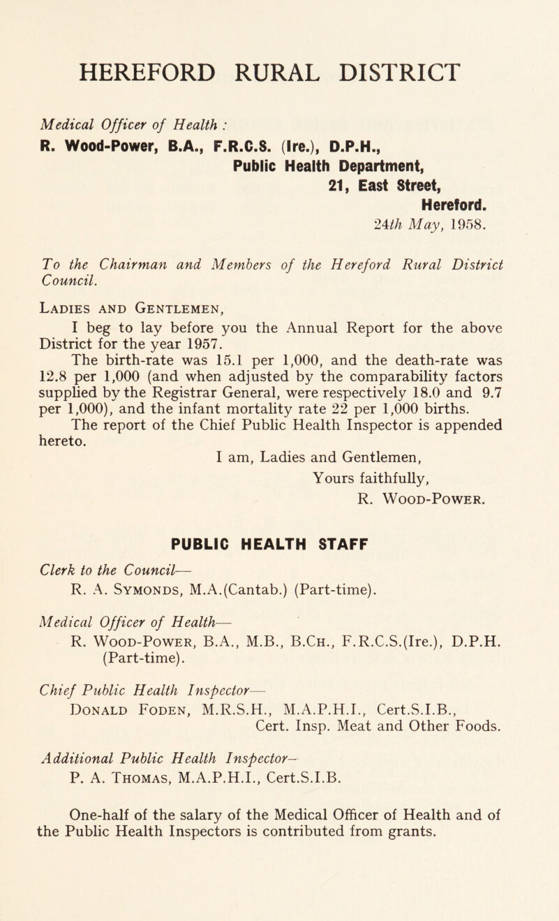 HEREFORD RURAL DISTRICT Medical Officer of Health : R. Wood-Power, B.A., F.R.C.S. (Ire.), D.P.H., Public Health Department, 21, East Street, Hereford. 24th May, 1958. To the Chairman and Members of the Hereford Rural District Council. Ladies and Gentlemen, I beg to lay before you the Annual Report for the above District for the year 1957. The birth-rate was 15.1 per 1,000, and the death-rate was 12.8 per 1,000 (and when adjusted by the comparability factors supplied by the Registrar General, were respectively 18.0 and 9.7 per 1,000), and the infant mortality rate 22 per 1,000 births. The report of the Chief Public Health Inspector is appended hereto. I am, Ladies and Gentlemen, Yours faithfully, R. Wood-Power. PUBLIC HEALTH STAFF Clerk to the Council— R. A. Symonds, M.A.(Cantab.) (Part-time). Medical Officer of Health— R. Wood-Power, B.A., M.B., B.Ch., F.R.C.S.(Ire.), D.P.H. (Part-time). Chief Public Health Inspector—- Donald Foden, M.R.S.H., M.A.P.H.I., Cert.S.I.B., Cert. Insp. Meat and Other Foods. Additional Public Health Inspector— P. A. Thomas, M.A.P.H.I., Cert.S.I.B. One-half of the salary of the Medical Officer of Health and of the Public Health Inspectors is contributed from grants.