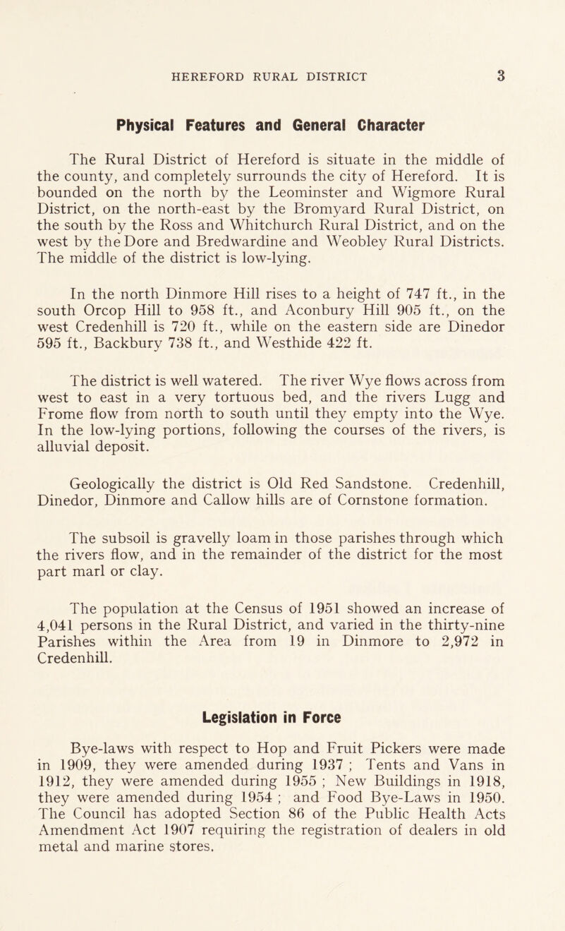 Physical Features and General Character The Rural District of Hereford is situate in the middle of the county, and completely surrounds the city of Hereford. It is bounded on the north by the Leominster and Wigmore Rural District, on the north-east by the Bromyard Rural District, on the south by the Ross and Whitchurch Rural District, and on the west by theDore and Bredwardine and Weobley Rural Districts. The middle of the district is low-lying. In the north Dinmore Hill rises to a height of 747 ft., in the south Orcop Hill to 958 ft., and Aconbury Hill 905 ft., on the west Credenhill is 720 ft., while on the eastern side are Dinedor 595 ft., Backbury 738 ft., and Westhide 422 ft. The district is well watered. The river Wye flows across from west to east in a very tortuous bed, and the rivers Lugg and Frome flow from north to south until they empty into the Wye. In the low-lying portions, following the courses of the rivers, is alluvial deposit. Geologically the district is Old Red Sandstone. Credenhill, Dinedor, Dinmore and Callow hills are of Cornstone formation. The subsoil is gravelly loam in those parishes through which the rivers flow, and in the remainder of the district for the most part marl or clay. The population at the Census of 1951 showed an increase of 4,041 persons in the Rural District, and varied in the thirty-nine Parishes within the Area from 19 in Dinmore to 2,972 in Credenhill. Legislation in Force Bye-laws with respect to Hop and Fruit Pickers were made in 1909, they were amended during 1937 ; Tents and Vans in 1912, they were amended during 1955 ; New Buildings in 1918, they were amended during 1954 ; and Food Bye-Laws in 1950. The Council has adopted Section 86 of the Public Health Acts Amendment Act 1907 requiring the registration of dealers in old metal and marine stores.