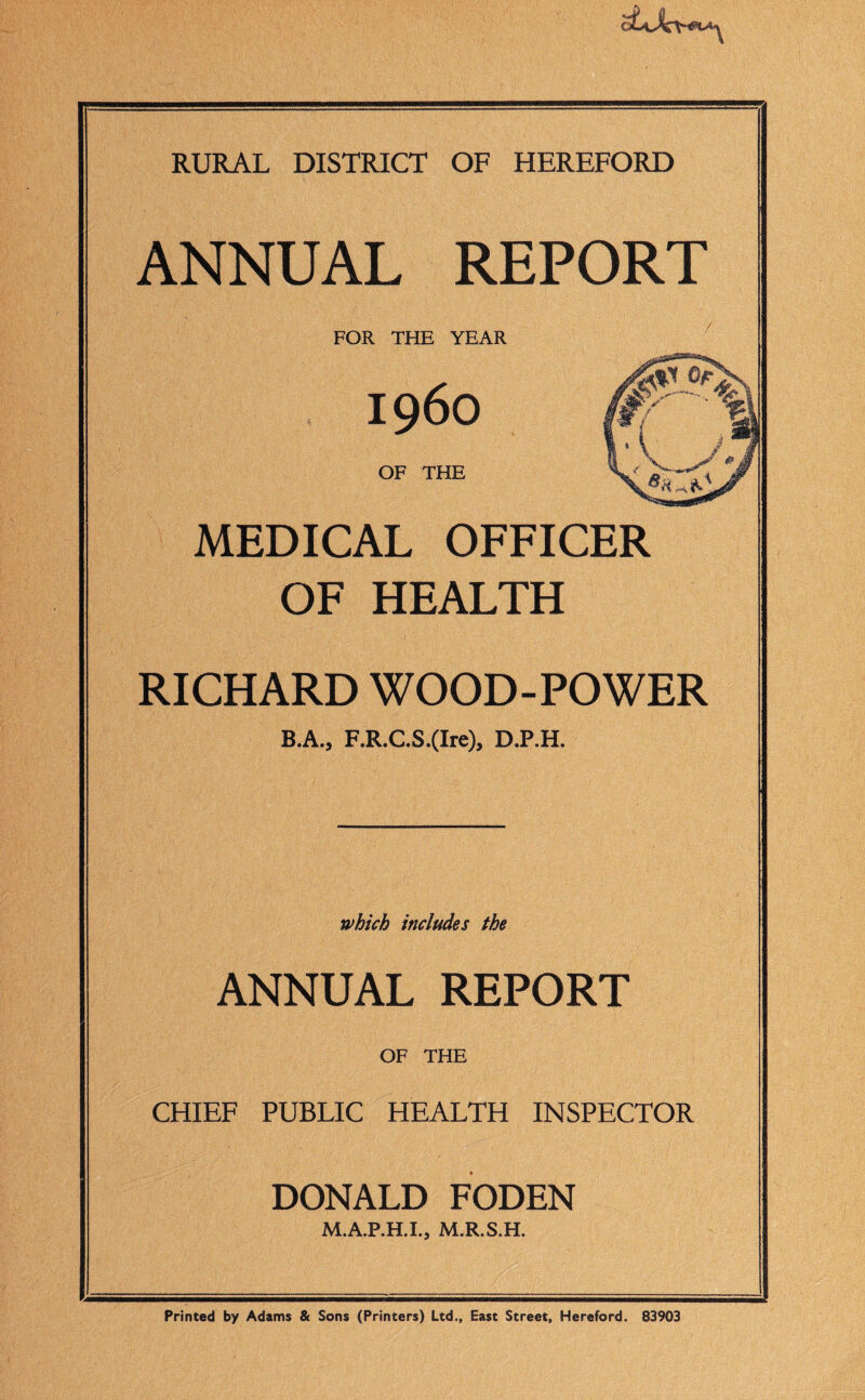 RURAL DISTRICT OF HEREFORD ANNUAL REPORT FOR THE YEAR MEDICAL OFFICER OF HEALTH RICHARD WOOD-POWER B.A., F.R.C.S.(Ire), D.P.H. which includes the ANNUAL REPORT OF THE CHIEF PUBLIC HEALTH INSPECTOR DONALD FODEN M.A.P.H.I., M.R.S.H. Printed by Adams & Sons (Printers) Ltd., East Street, Hereford. 83903