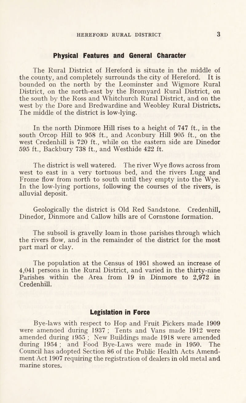 Physical Features and General Character The Rural District of Hereford is situate in the middle of the county, and completely surrounds the city of Hereford. It is bounded on the north by the Leominster and Wigmore Rural District, on the north-east by the Bromyard Rural District, on the south by the Ross and Whitchurch Rural District, and on the west by the Dore and Bredwardine and Weobley Rural Districts. The middle of the district is low-lying. In the north Dinmore Hill rises to a height of 747 ft., in the south Orcop Hill to 958 ft., and Aconbury Hill 905 ft., on the west Credenhill is 720 ft., while on the eastern side are Dinedor 595 ft., Backbury 738 ft., and Westhide 422 ft. The district is well watered. The river Wye flows across from west to east in a very tortuous bed, and the rivers Lugg and Frome flow from north to south until they empty into the Wye. In the low-lying portions, following the courses of the rivers, is alluvial deposit. Geologically the district is Old Red Sandstone. Credenhill, Dinedor, Dinmore and Callow hills are of Cornstone formation. The subsoil is gravelly loam in those parishes through which the rivers flow, and in the remainder of the district for the most part marl or clay. The population at the Census of 1951 showed an increase of 4,041 persons in the Rural District, and varied in the thirty-nine Parishes within the Area from 19 in Dinmore to 2,972 in Credenhill. Legislation in Force Bye-laws with respect to Hop and Fruit Pickers made 1909 were amended during 1937 ; Tents and Vans made 1912 were amended during 1955 ; New Buildings made 1918 were amended during 1954 ; and Food Bye-Laws were made in 1950. The Council has adopted Section 86 of the Public Health Acts Amend- ment Act 1907 requiring the registration of dealers in old metal and marine stores.