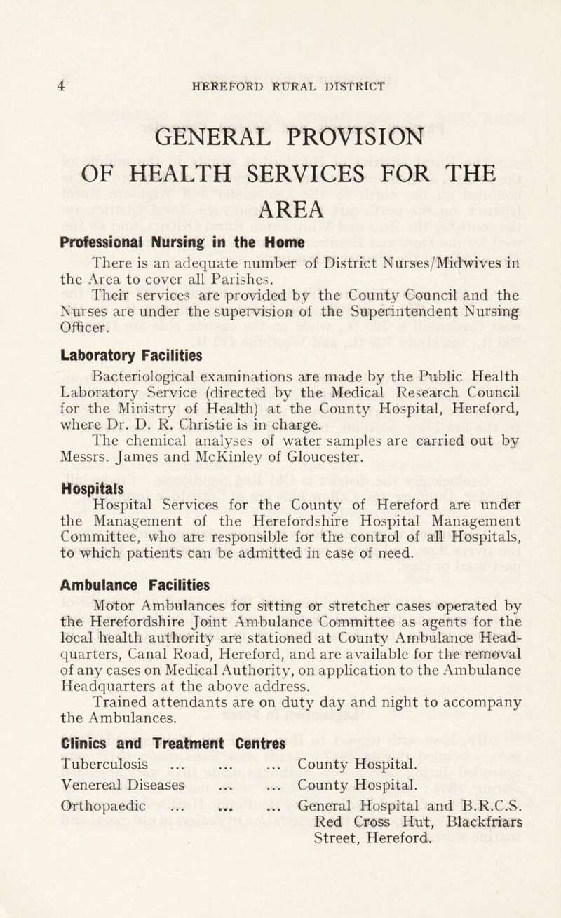 GENERAL PROVISION OF HEALTH SERVICES FOR THE AREA Professional Nursing in the Home There is an adequate number of District Nurses/Midwives in the Area to cover all Parishes. Their services are provided by the County Council and the Nurses are under the supervision of the Superintendent Nursing Officer. Laboratory Facilities Bacteriological examinations are made by the Public Health Laboratory Service (directed by the Medical Research Council for the Ministry of Health) at the County Hospital, Hereford, where Dr. D. R. Christie is in charge. The chemical analyses of water samples are carried out by Messrs. James and McKinley of Gloucester. Hospitals Hospital Services for the County of Hereford are under the Management of the Herefordshire Hospital Management Committee, who are responsible for the control of all Hospitals, to which patients can be admitted in case of need. Ambulance Facilities Motor Ambulances for sitting or stretcher cases operated by the Herefordshire Joint Ambulance Committee as agents for the local health authority are stationed at County Ambulance Head- quarters, Canal Road, Hereford, and are available for the removal of any cases on Medical Authority, on application to the Ambulance Headquarters at the above address. Trained attendants are on duty day and night to accompany the Ambulances. Clinics and Treatment Centres Tuberculosis ... ... ... County Hospital. Venereal Diseases ... ... County Hospital. Orthopaedic ... ... ... General Hospital and B.R.C.S. Red Cross Hut, Blackfriars Street, Hereford.