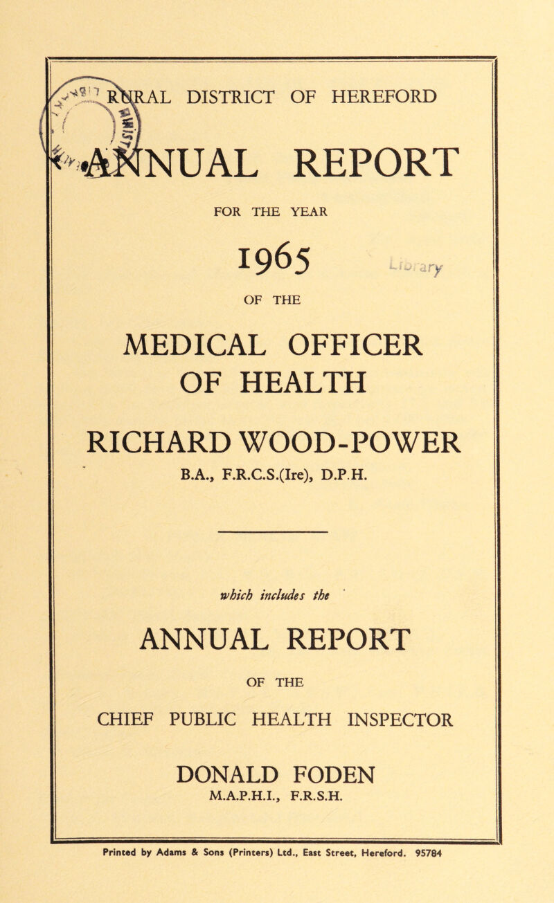 L DISTRICT OF HEREFORD NUAL REPORT FOR THE YEAR 1965 OF THE ary MEDICAL OFFICER OF HEALTH RICHARD WOOD-POWER B.A., F.R.C.S.(Ire), D.P.H. which includes the ANNUAL REPORT OF THE CHIEF PUBLIC HEALTH INSPECTOR DONALD FODEN M.A.P.H.I., F.R.S.H. Printed by Adams & Sons (Printers) Ltd., East Street, Hereford. 95784