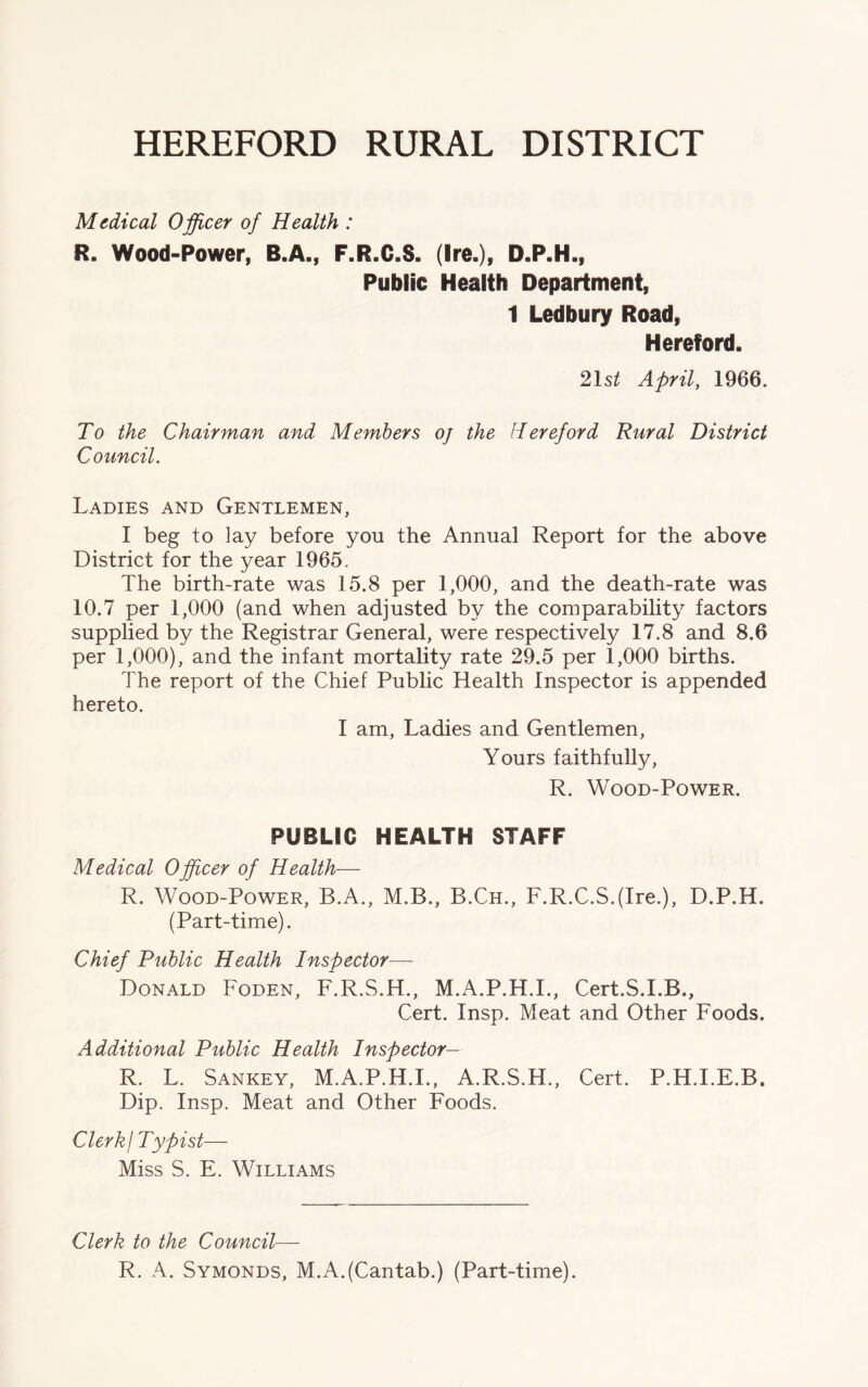 HEREFORD RURAL DISTRICT Medical Officer of Health : R. Wood-Power, B.A., F.R.C.S. (Ire.), D.P.H., Public Health Department, 1 Ledbury Road, Hereford. 21s£ April, 1966. To the Chairman and Members oj the Hereford Rural District Council. Ladies and Gentlemen, I beg to lay before you the Annual Report for the above District for the year 1965. The birth-rate was 15.8 per 1,000, and the death-rate was 10.7 per 1,000 (and when adjusted by the comparability factors supplied by the Registrar General, were respectively 17.8 and 8.6 per 1,000), and the infant mortality rate 29.5 per 1,000 births. The report of the Chief Public Health Inspector is appended hereto. I am, Ladies and Gentlemen, Yours faithfully, R. Wood-Power. PUBLIC HEALTH STAFF Medical Officer of Health— R. Wood-Power, B.A., M.B., B.Ch., F.R.C.S.(Ire.), D.P.H. (Part-time). Chief Public Health Inspector— Donald Foden, F.R.S.H., M.A.P.H.I., Cert.S.I.B., Cert. Insp. Meat and Other Foods. Additional Public Health Inspector- 'll. L. Sankey, M.A.P.H.I., A.R.S.H., Cert. P.H.I.E.B. Dip. Insp. Meat and Other Foods. Clerk j Typist— Miss S. E. Williams Clerk to the Council— R. A. Symonds, M.A.(Cantab.) (Part-time).